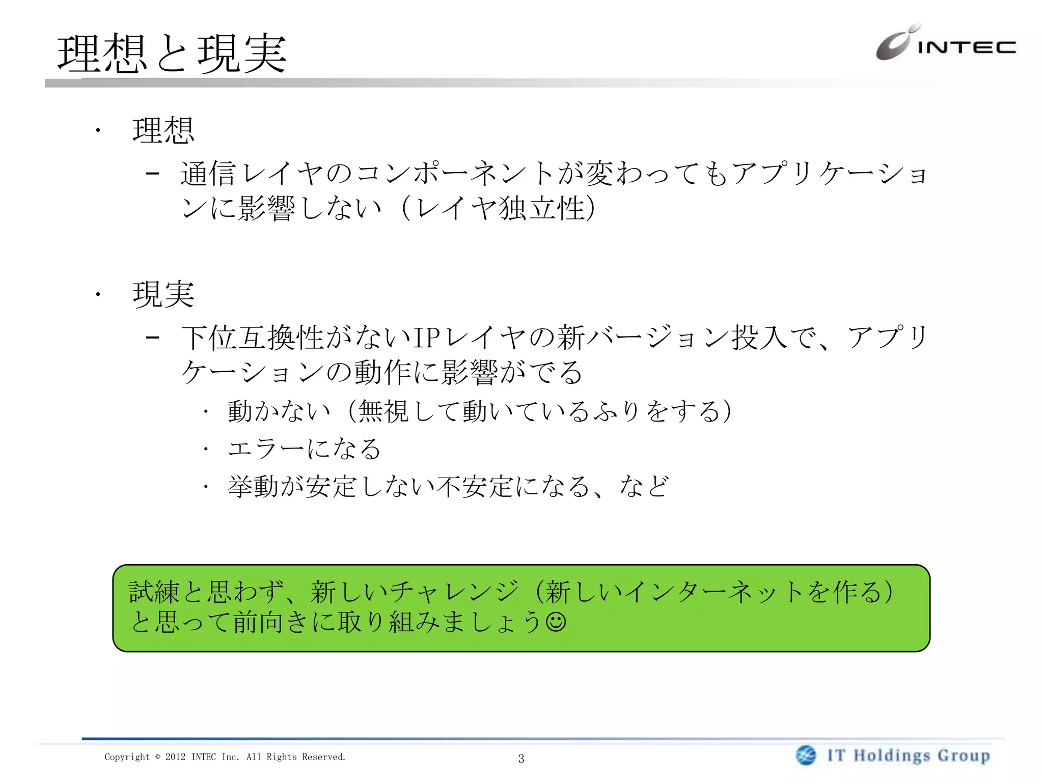 理想と現実
• 理想
        – 通信レイヤのコンポーネントが変わってもアプリケーショ
          ンに影響しない（レイヤ独立性）


• 現実
        – 下位互換性がないIPレイヤの新バージョン投入で、アプリ
          ケーションの動作に影響がでる
                   • 動かない（無視して動いているふりをする）
                   • エラーになる
                   • 挙動が安定しない不安定になる、など



     試練と思わず、新しいチャレンジ（新しいインターネットを作る）
     と思って前向きに取り組みましょう



 Copyright © 2012 INTEC Inc. All Rights Reserved.   3
 