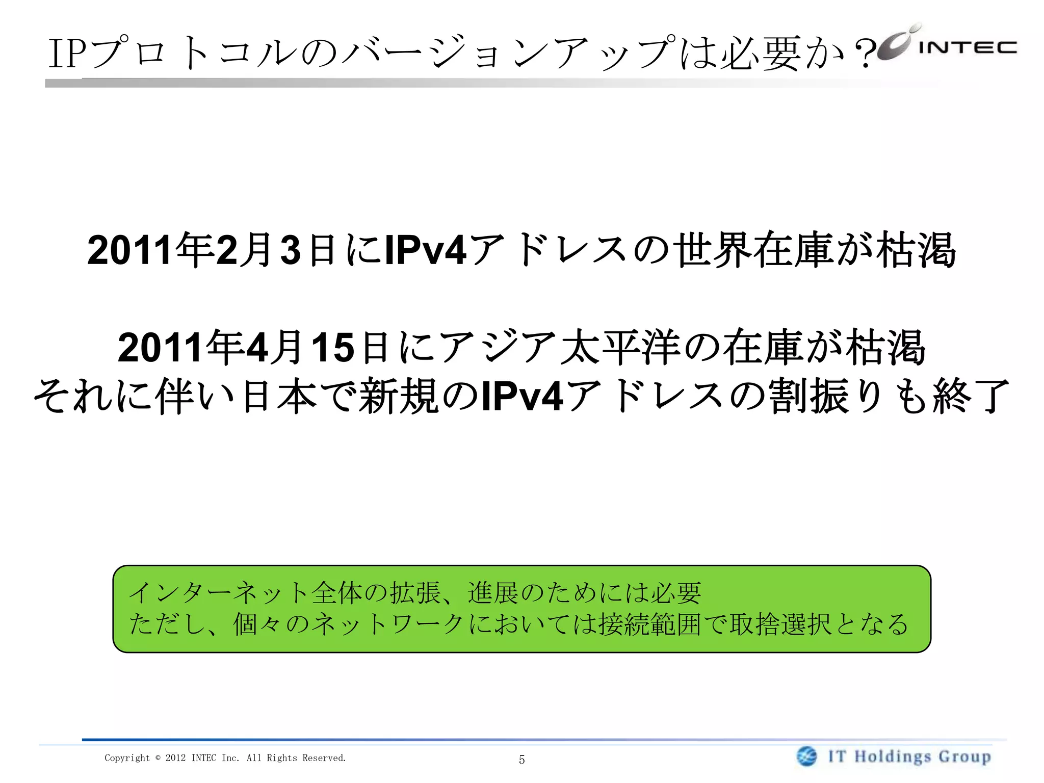 IPプロトコルのバージョンアップは必要か？



 2011年2月3日にIPv4アドレスの世界在庫が枯渇

  2011年4月15日にアジア太平洋の在庫が枯渇
それに伴い日本で新規のIPv4アドレスの割振りも終了



     インターネット全体の拡張、進展のためには必要
     ただし、個々のネットワークにおいては接続範囲で取捨選択となる



 Copyright © 2012 INTEC Inc. All Rights Reserved.   5
 