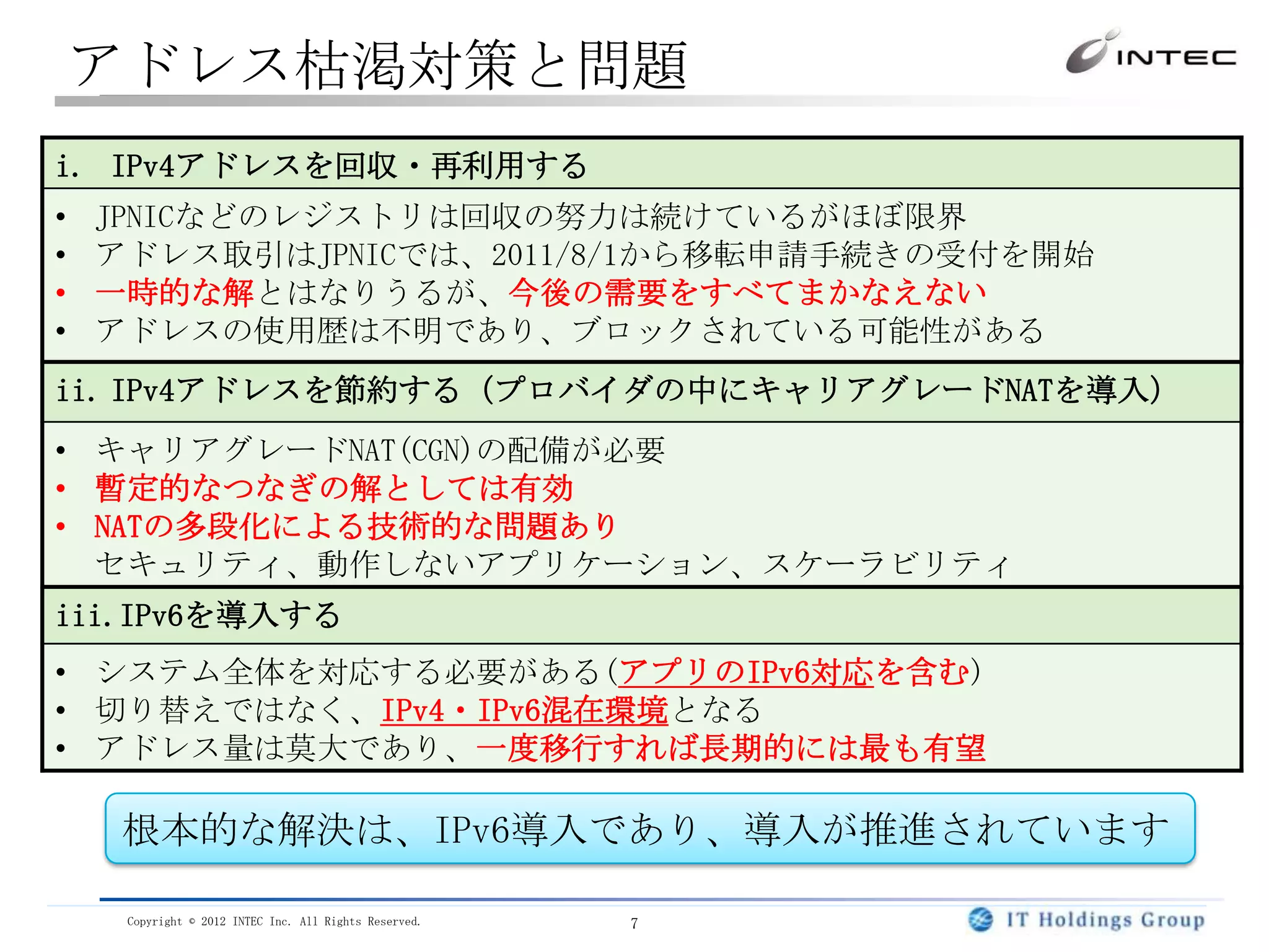 アドレス枯渇対策と問題
i. IPv4アドレスを回収・再利用する
•   JPNICなどのレジストリは回収の努力は続けているがほぼ限界
•   アドレス取引はJPNICでは、2011/8/1から移転申請手続きの受付を開始
•   一時的な解とはなりうるが、今後の需要をすべてまかなえない
•   アドレスの使用歴は不明であり、ブロックされている可能性がある
ii. IPv4アドレスを節約する（プロバイダの中にキャリアグレードNATを導入）
• キャリアグレードNAT(CGN)の配備が必要
• 暫定的なつなぎの解としては有効
• NATの多段化による技術的な問題あり
  セキュリティ、動作しないアプリケーション、スケーラビリティ
iii.IPv6を導入する
• システム全体を対応する必要がある(アプリのIPv6対応を含む)
• 切り替えではなく、IPv4・IPv6混在環境となる
• アドレス量は莫大であり、一度移行すれば長期的には最も有望

     根本的な解決は、IPv6導入であり、導入が推進されています

     Copyright © 2012 INTEC Inc. All Rights Reserved.   7
 