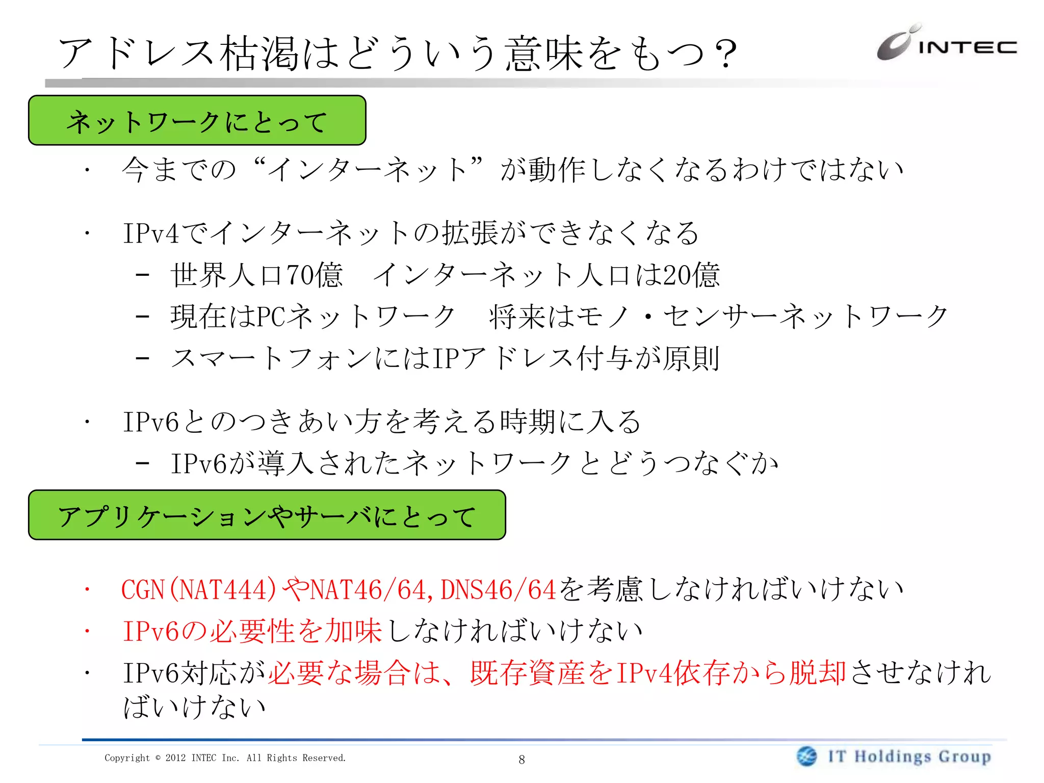 アドレス枯渇はどういう意味をもつ？
ネットワークにとって
• 今までの“インターネット”が動作しなくなるわけではない

• IPv4でインターネットの拡張ができなくなる
   – 世界人口70億 インターネット人口は20億
   – 現在はPCネットワーク 将来はモノ・センサーネットワーク
   – スマートフォンにはIPアドレス付与が原則

• IPv6とのつきあい方を考える時期に入る
   – IPv6が導入されたネットワークとどうつなぐか
アプリケーションやサーバにとって

• CGN(NAT444)やNAT46/64,DNS46/64を考慮しなければいけない
• IPv6の必要性を加味しなければいけない
• IPv6対応が必要な場合は、既存資産をIPv4依存から脱却させなけれ
  ばいけない
 Copyright © 2012 INTEC Inc. All Rights Reserved.   8
 