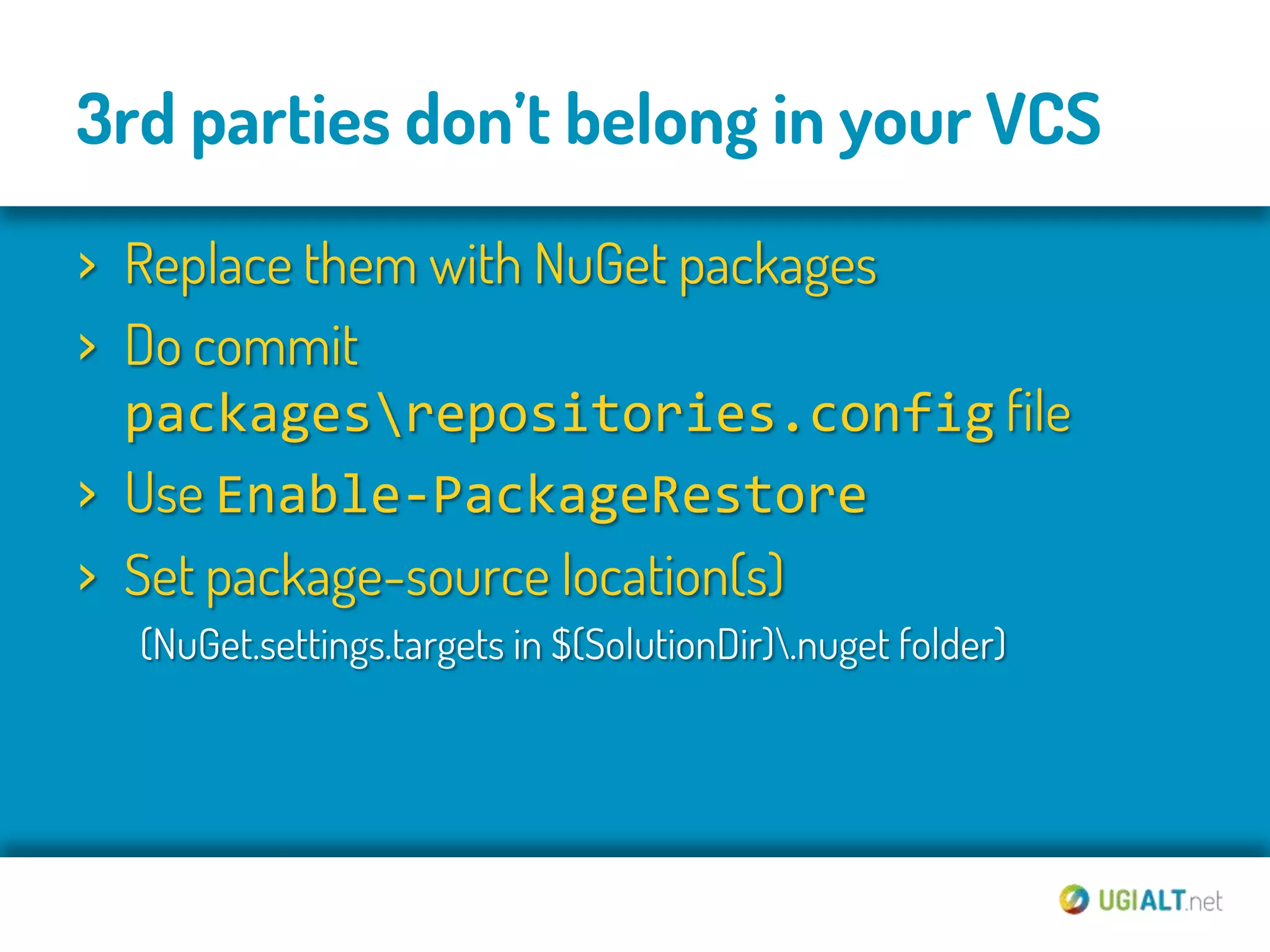 3rd parties don’t belong in your VCS
› Replace them with NuGet packages
› Do commit
  packagesrepositories.config file
› Use Enable-PackageRestore
› Set package-source location(s)
  (NuGet.settings.targets in $(SolutionDir).nuget folder)
 