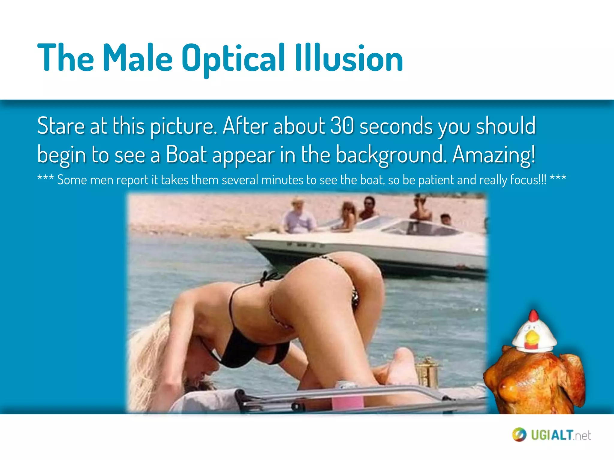 The Male Optical Illusion
Stare at this picture. After about 30 seconds you should
begin to see a Boat appear in the background. Amazing!
*** Some men report it takes them several minutes to see the boat, so be patient and really focus!!! ***
 