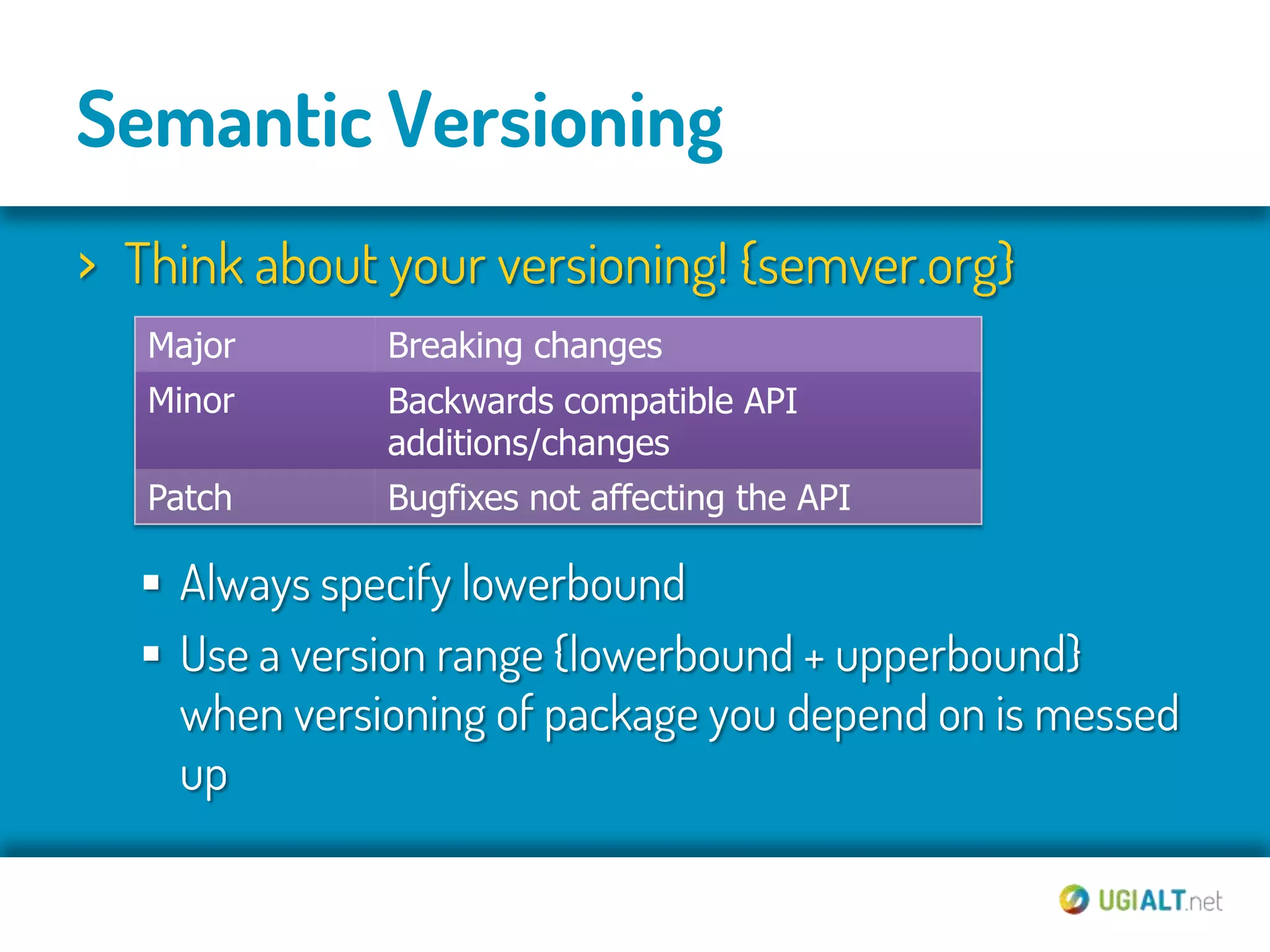 Semantic Versioning
› Think about your versioning! {semver.org}
   Major      Breaking changes
   Minor      Backwards compatible API
              additions/changes
   Patch      Bugfixes not affecting the API

   Always specify lowerbound
   Use a version range {lowerbound + upperbound}
    when versioning of package you depend on is messed
    up
 