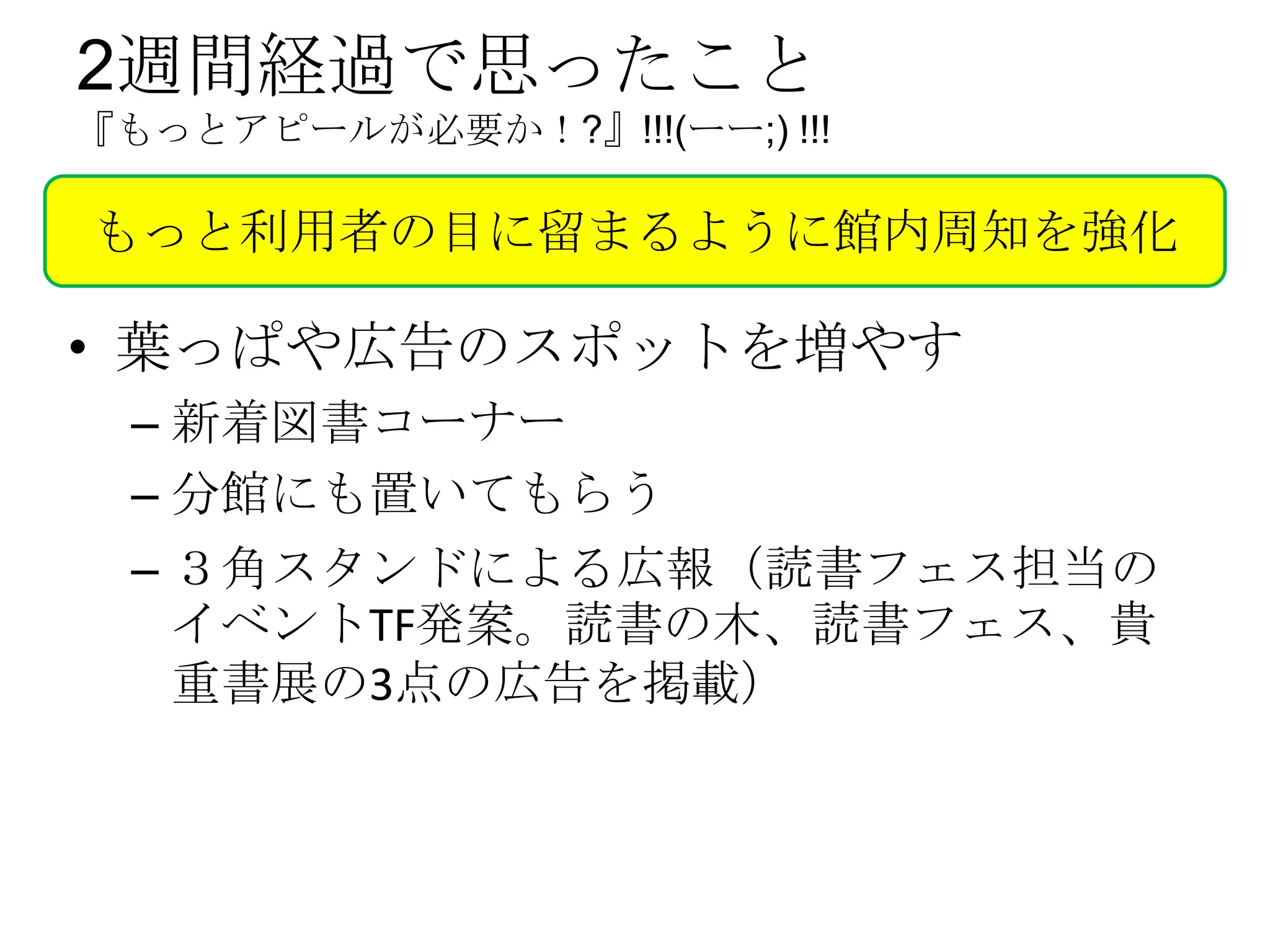 2週間経過で思ったこと
『もっとアピールが必要か！?』!!!(ーー;) !!!

もっと利用者の目に留まるように館内周知を強化

• 葉っぱや広告のスポットを増やす
 – 新着図書コーナー
 – 分館にも置いてもらう
 – ３角スタンドによる広報（読書フェス担当の
   イベントTF発案。読書の木、読書フェス、貴
   重書展の3点の広告を掲載）
 