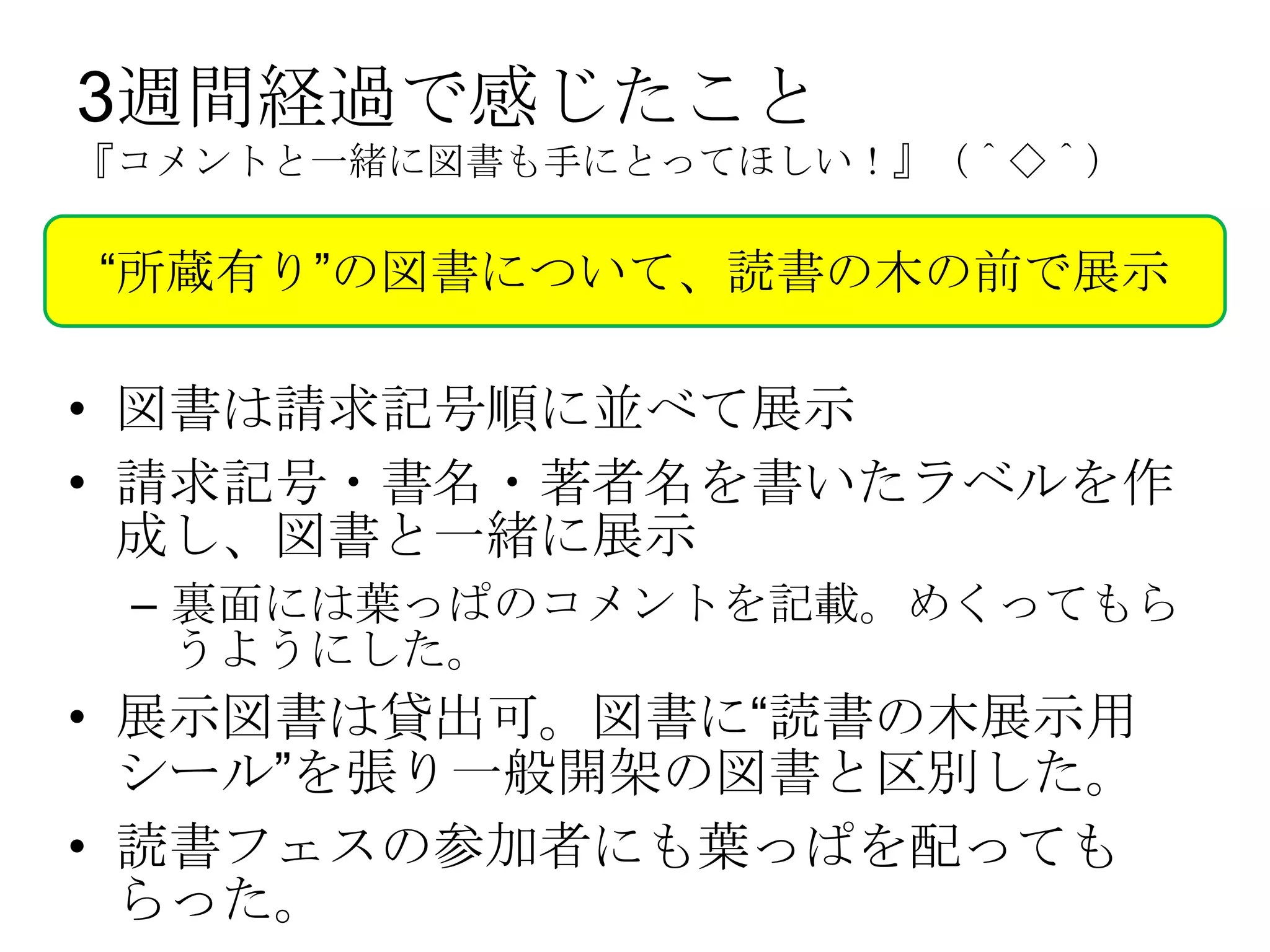 3週間経過で感じたこと
『コメントと一緒に図書も手にとってほしい！』（＾◇＾）

“所蔵有り”の図書について、読書の木の前で展示

• 図書は請求記号順に並べて展示
• 請求記号・書名・著者名を書いたラベルを作
  成し、図書と一緒に展示
 – 裏面には葉っぱのコメントを記載。めくってもら
   うようにした。
• 展示図書は貸出可。図書に“読書の木展示用
  シール”を張り一般開架の図書と区別した。
• 読書フェスの参加者にも葉っぱを配っても
  らった。
 