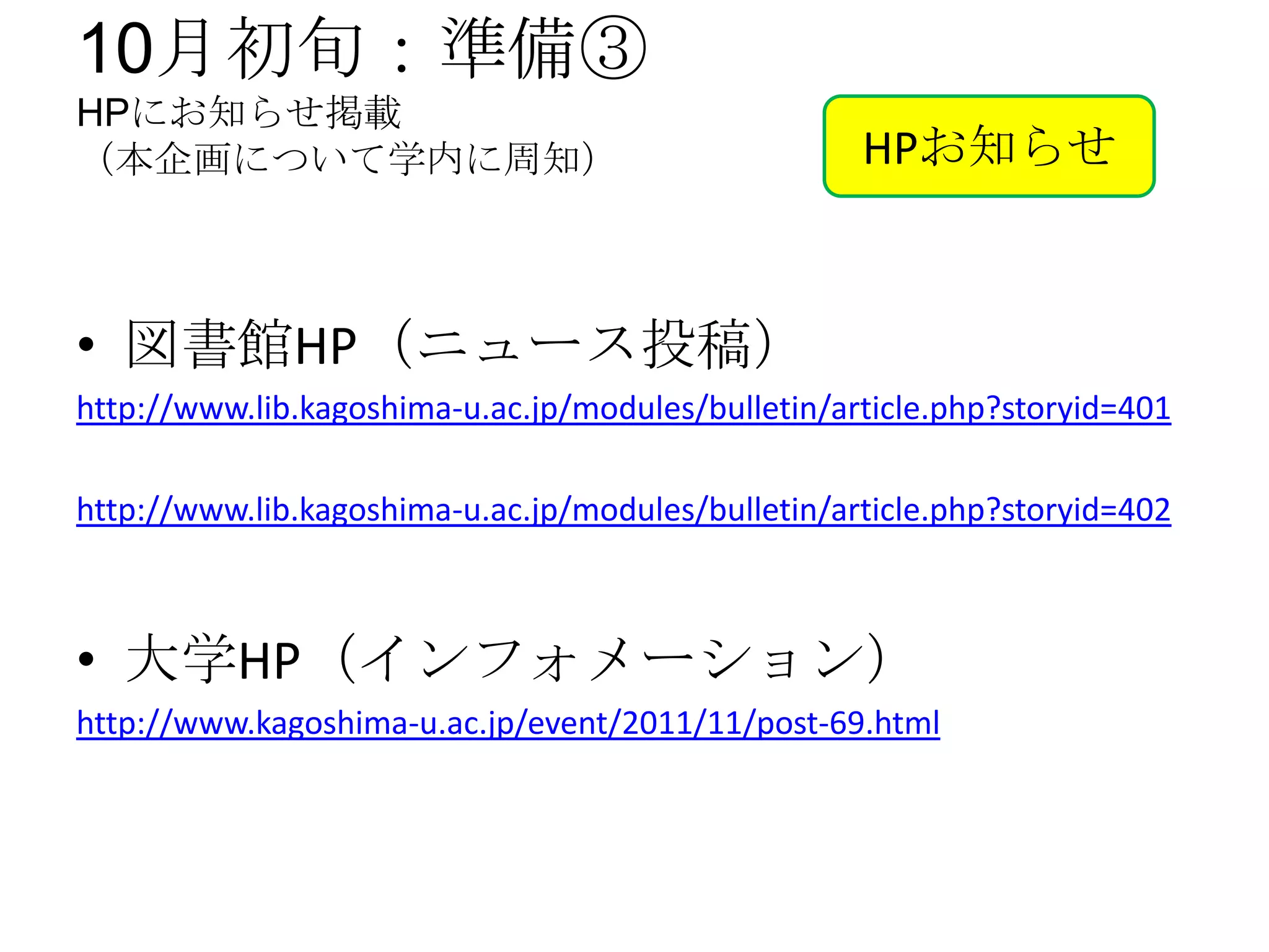 10月初旬：準備③
HPにお知らせ掲載
（本企画について学内に周知）                                      HPお知らせ



• 図書館HP（ニュース投稿）
http://www.lib.kagoshima-u.ac.jp/modules/bulletin/article.php?storyid=401

http://www.lib.kagoshima-u.ac.jp/modules/bulletin/article.php?storyid=402



• 大学HP（インフォメーション）
http://www.kagoshima-u.ac.jp/event/2011/11/post-69.html
 