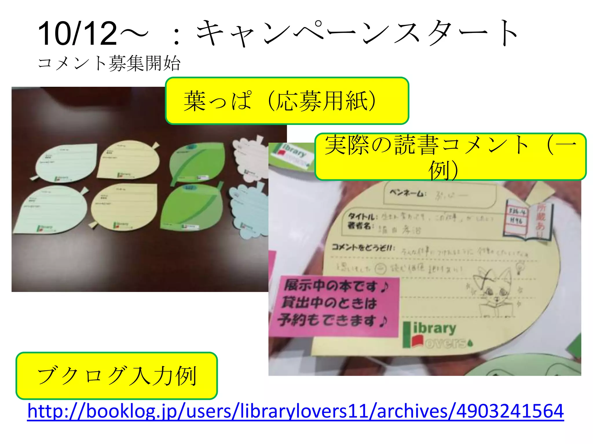 10/12～ ：キャンペーンスタート
コメント募集開始

                 葉っぱ（応募用紙）
                                実際の読書コメント（一
                                    例）




ブクログ入力例
http://booklog.jp/users/librarylovers11/archives/4903241564
 