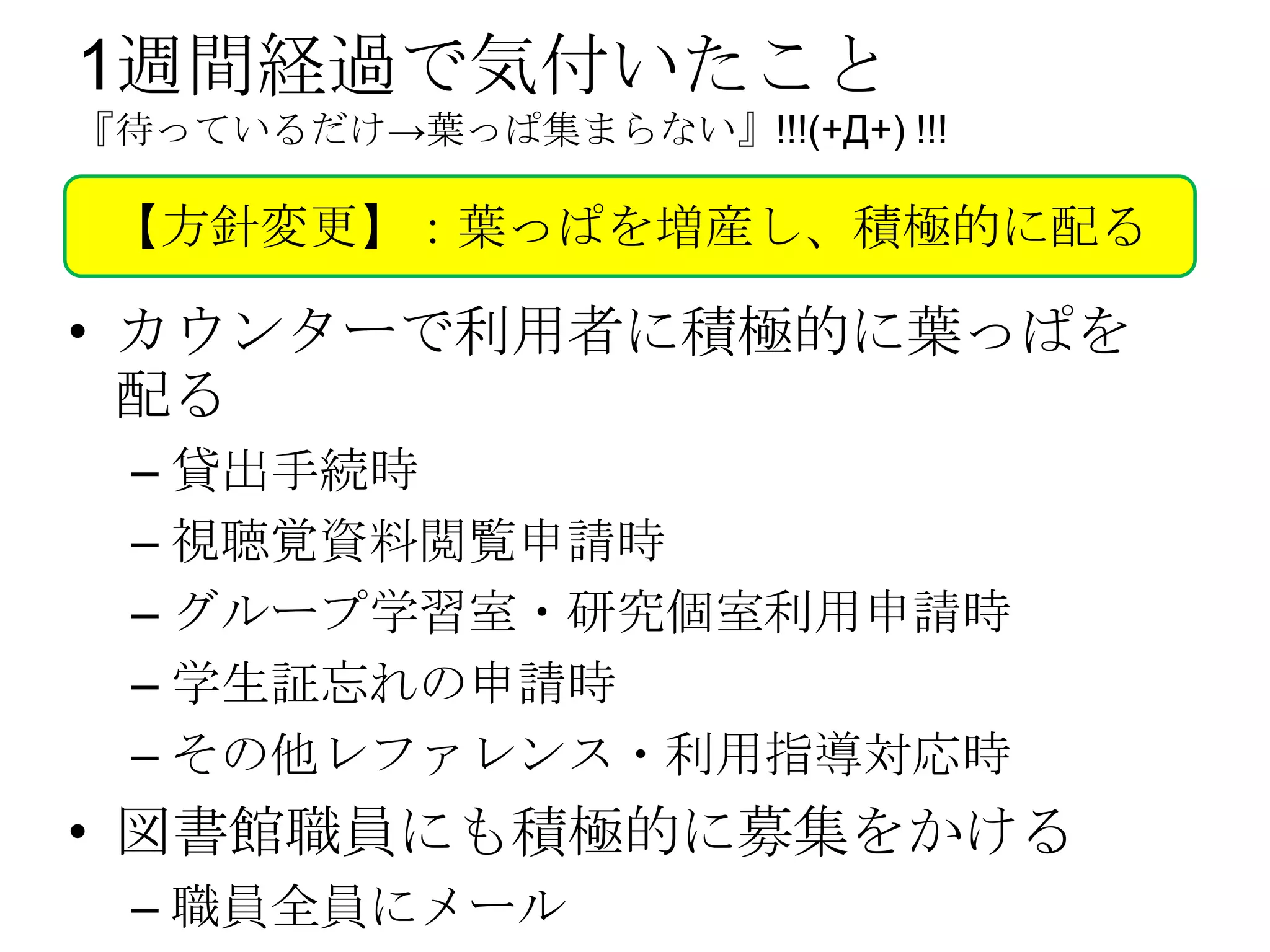 1週間経過で気付いたこと
『待っているだけ→葉っぱ集まらない』!!!(+Д+) !!!

 【方針変更】：葉っぱを増産し、積極的に配る

• カウンターで利用者に積極的に葉っぱを
  配る
 – 貸出手続時
 – 視聴覚資料閲覧申請時
 – グループ学習室・研究個室利用申請時
 – 学生証忘れの申請時
 – その他レファレンス・利用指導対応時
• 図書館職員にも積極的に募集をかける
 – 職員全員にメール
 