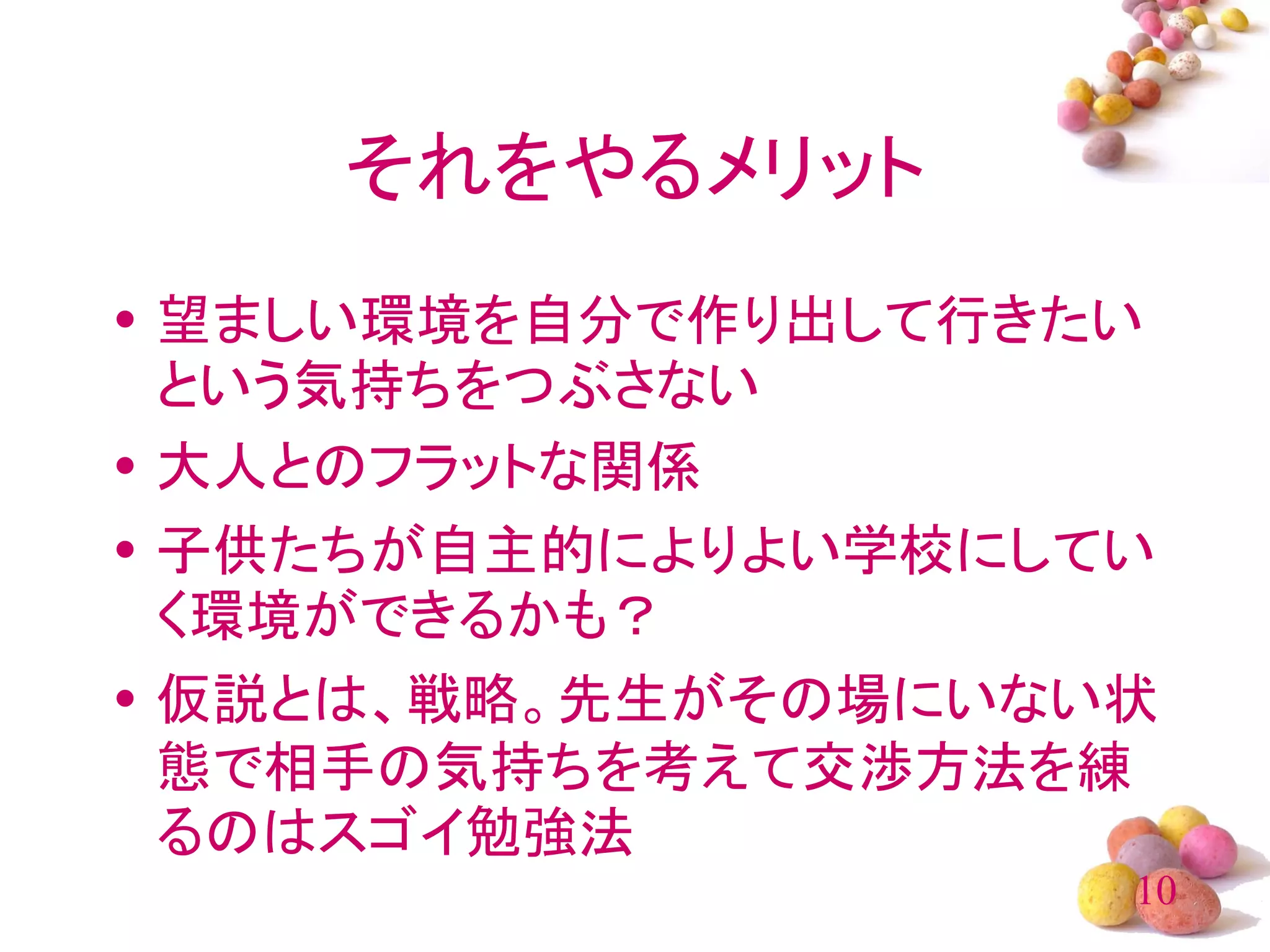 それをやるメリット
• 望ましい環境を自分で作り出して行きたい
  という気持ちをつぶさない
• 大人とのフラットな関係
• 子供たちが自主的によりよい学校にしてい
  く環境ができるかも？
• 仮説とは、戦略。先生がその場にいない状
  態で相手の気持ちを考えて交渉方法を練
  るのはスゴイ勉強法
                    10
 