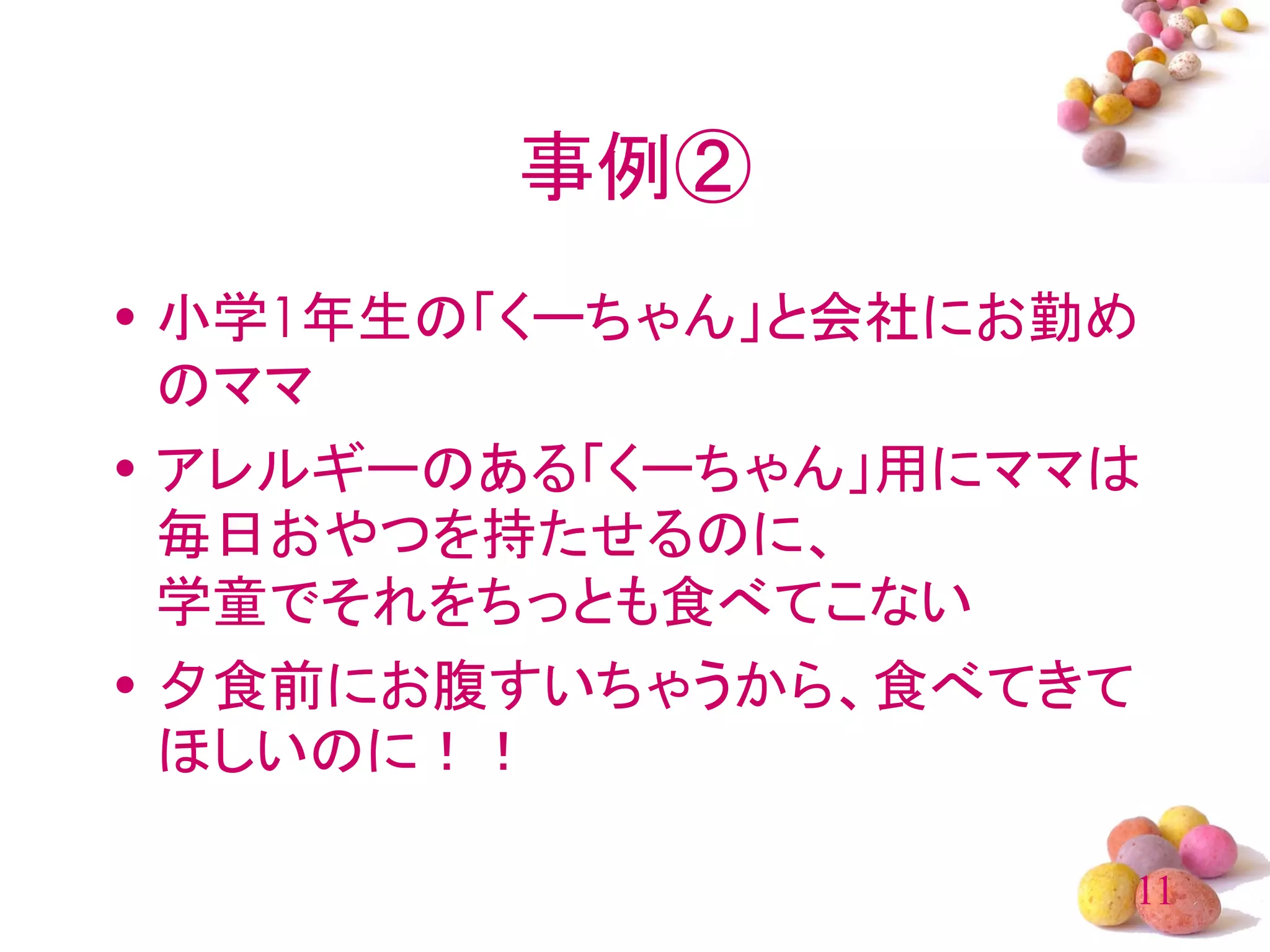 事例②
• 小学1年生の「くーちゃん」と会社にお勤め
  のママ
• アレルギーのある「くーちゃん」用にママは
  毎日おやつを持たせるのに、
  学童でそれをちっとも食べてこない
• 夕食前にお腹すいちゃうから、食べてきて
  ほしいのに！！

                     11
 