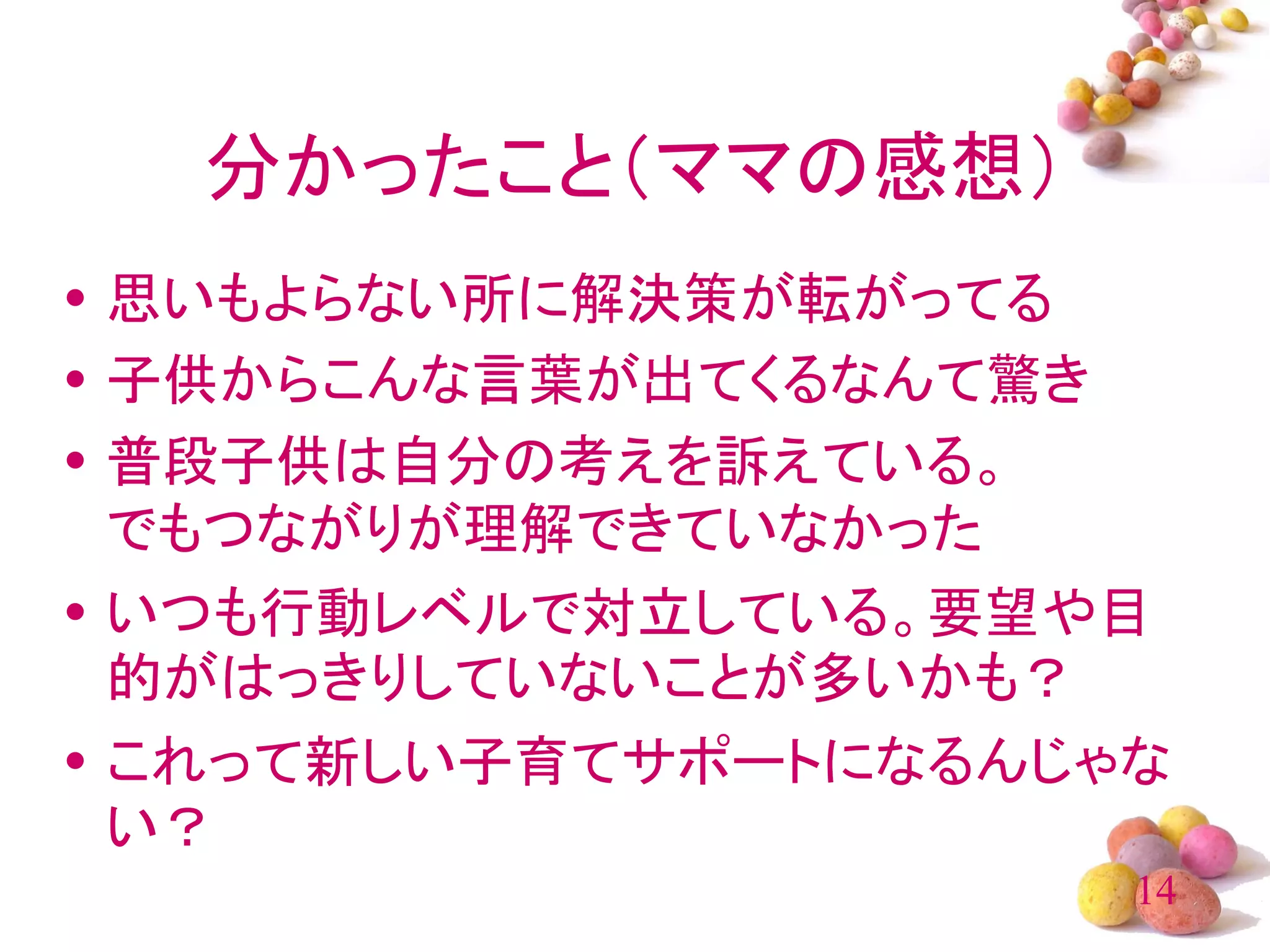 分かったこと（ママの感想）
• 思いもよらない所に解決策が転がってる
• 子供からこんな言葉が出てくるなんて驚き
• 普段子供は自分の考えを訴えている。
  でもつながりが理解できていなかった
• いつも行動レベルで対立している。要望や目
  的がはっきりしていないことが多いかも？
• これって新しい子育てサポートになるんじゃな
  い？
                      14
 