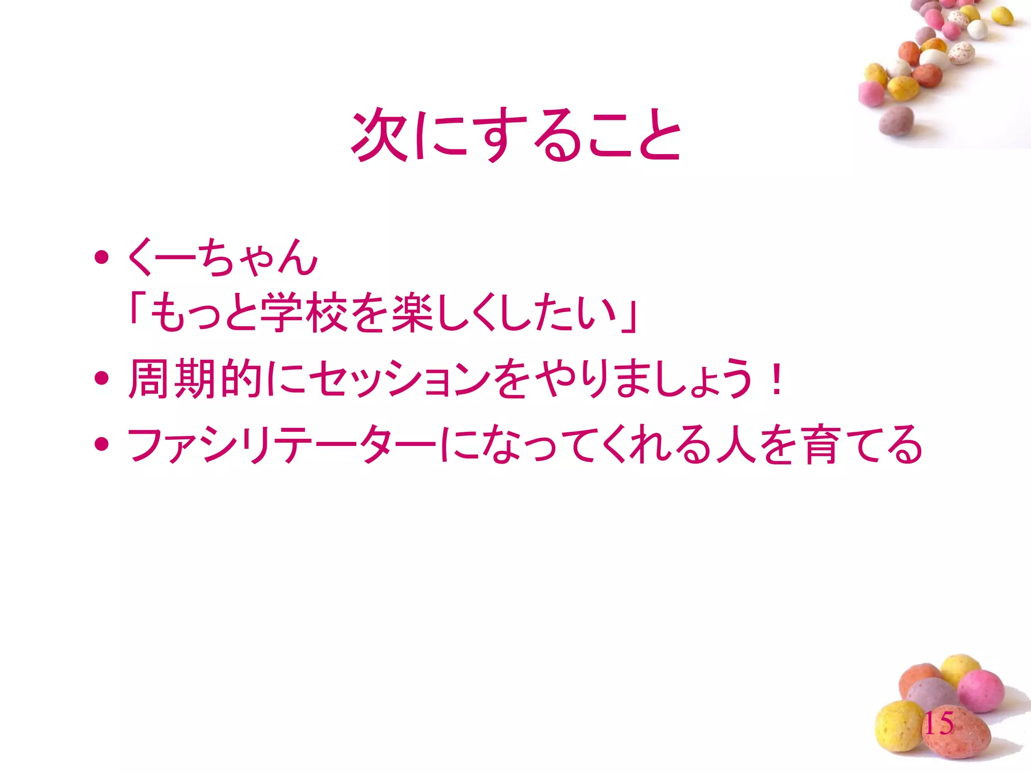 次にすること
• くーちゃん
  「もっと学校を楽しくしたい」
• 周期的にセッションをやりましょう！
• ファシリテーターになってくれる人を育てる




                     15
 