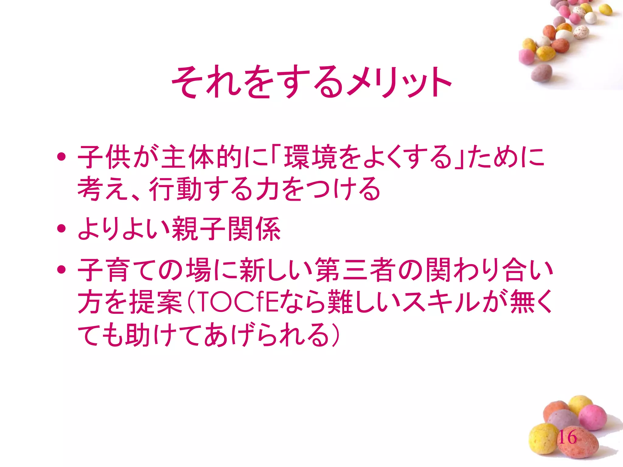 それをするメリット
• 子供が主体的に「環境をよくする」ために
  考え、行動する力をつける
• よりよい親子関係
• 子育ての場に新しい第三者の関わり合い
  方を提案（TOCfEなら難しいスキルが無く
  ても助けてあげられる）


                          16
 