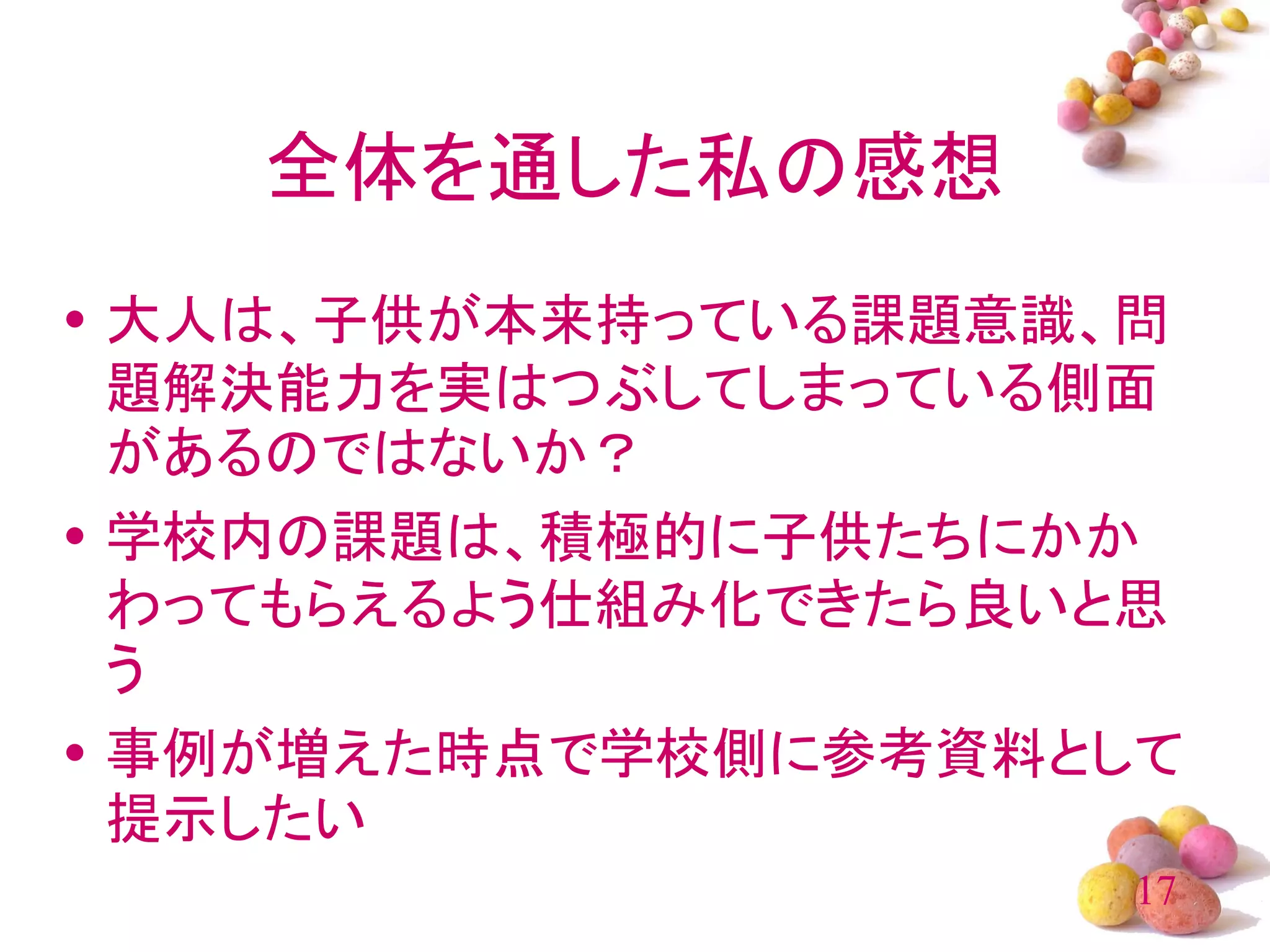 全体を通した私の感想
• 大人は、子供が本来持っている課題意識、問
  題解決能力を実はつぶしてしまっている側面
  があるのではないか？
• 学校内の課題は、積極的に子供たちにかか
  わってもらえるよう仕組み化できたら良いと思
  う
• 事例が増えた時点で学校側に参考資料として
  提示したい
                     17
 