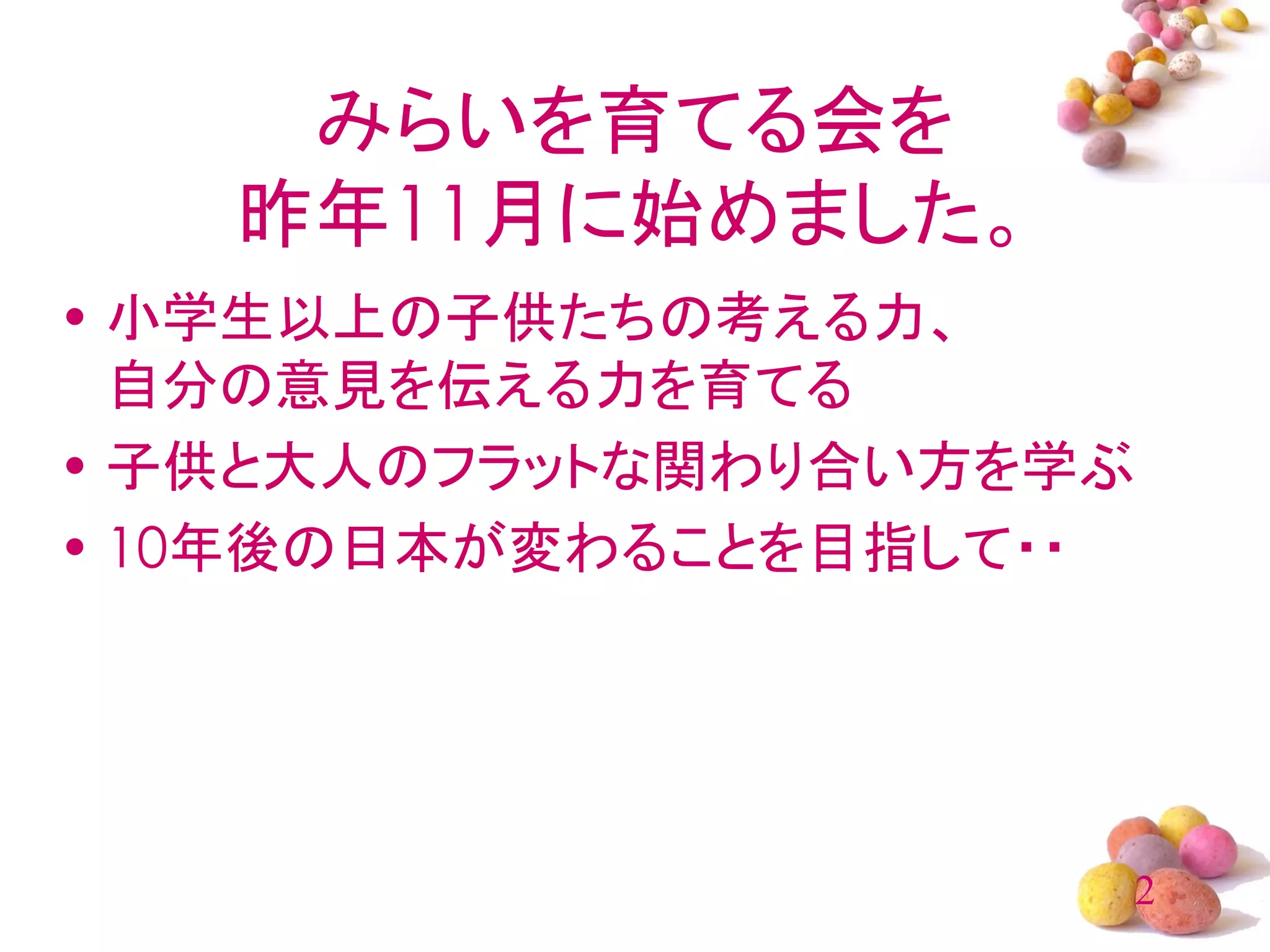 みらいを育てる会を
   昨年11月に始めました。
• 小学生以上の子供たちの考える力、
  自分の意見を伝える力を育てる
• 子供と大人のフラットな関わり合い方を学ぶ
• 10年後の日本が変わることを目指して・・




                         2
 
