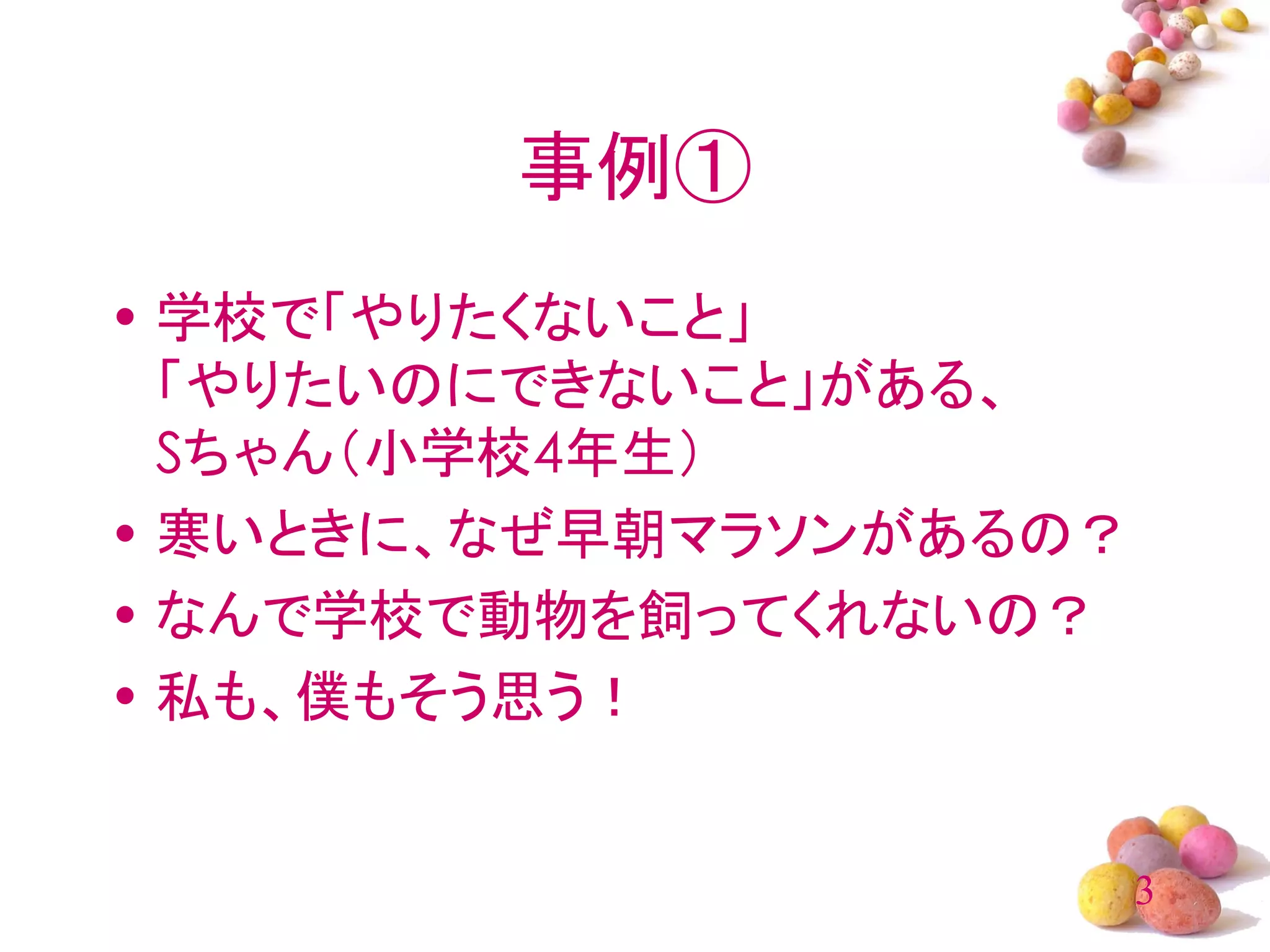 事例①
• 学校で「やりたくないこと」
  「やりたいのにできないこと」がある、
  Sちゃん（小学校4年生）
• 寒いときに、なぜ早朝マラソンがあるの？
• なんで学校で動物を飼ってくれないの？
• 私も、僕もそう思う！


                        3
 