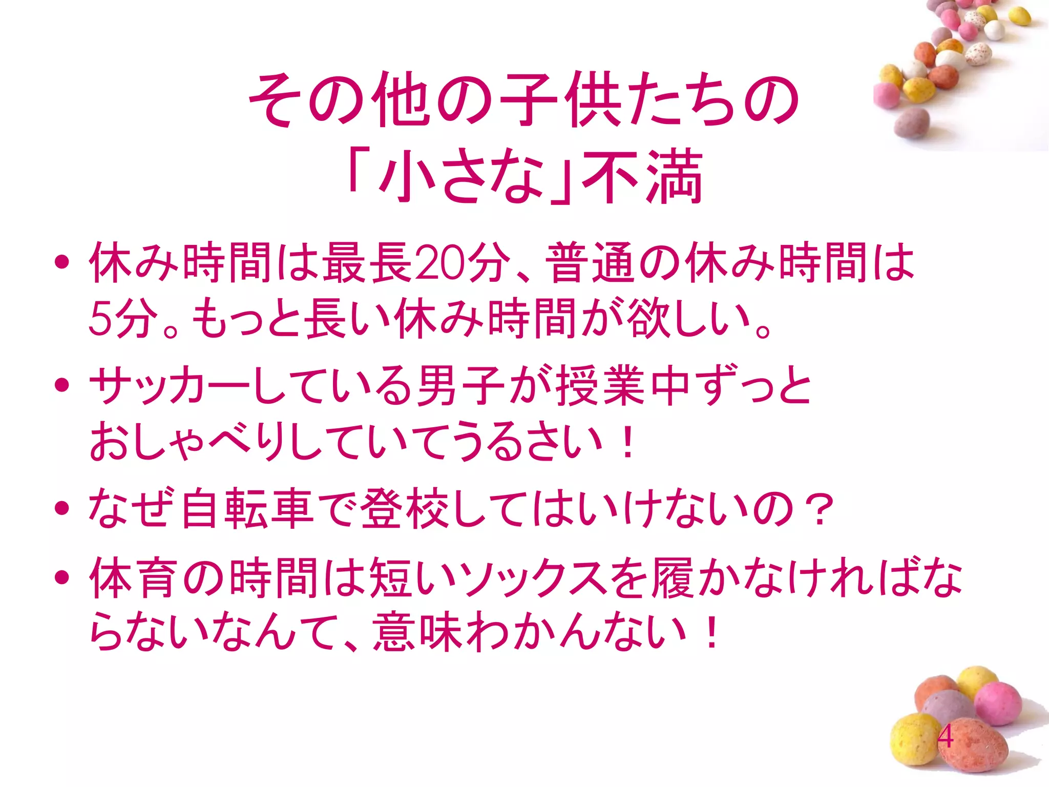 その他の子供たちの
      「小さな」不満
• 休み時間は最長20分、普通の休み時間は
  5分。もっと長い休み時間が欲しい。
• サッカーしている男子が授業中ずっと
  おしゃべりしていてうるさい！
• なぜ自転車で登校してはいけないの？
• 体育の時間は短いソックスを履かなければな
  らないなんて、意味わかんない！

                     4
 