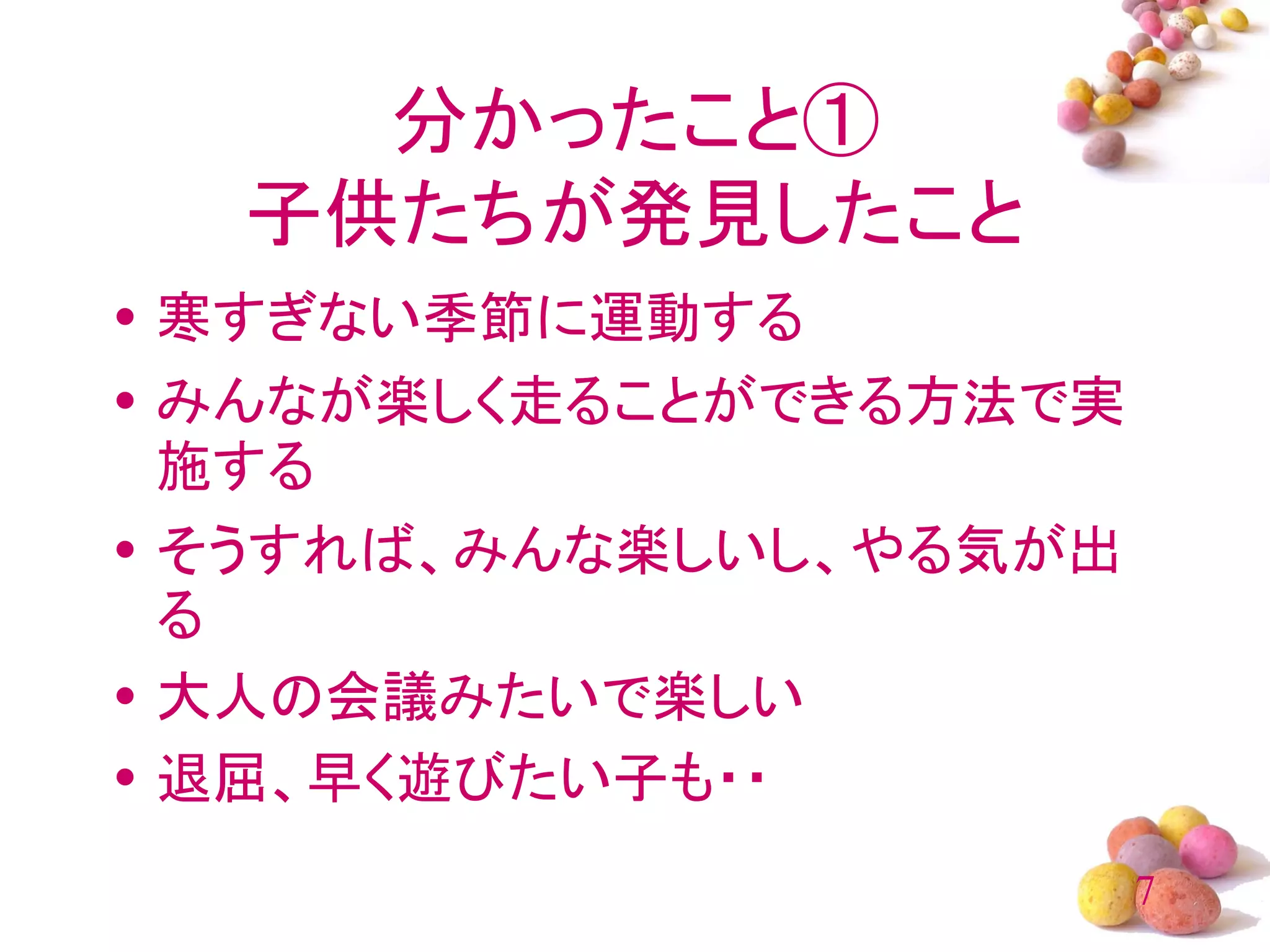 分かったこと①
  子供たちが発見したこと
• 寒すぎない季節に運動する
• みんなが楽しく走ることができる方法で実
  施する
• そうすれば、みんな楽しいし、やる気が出
  る
• 大人の会議みたいで楽しい
• 退屈、早く遊びたい子も・・
                        7
 