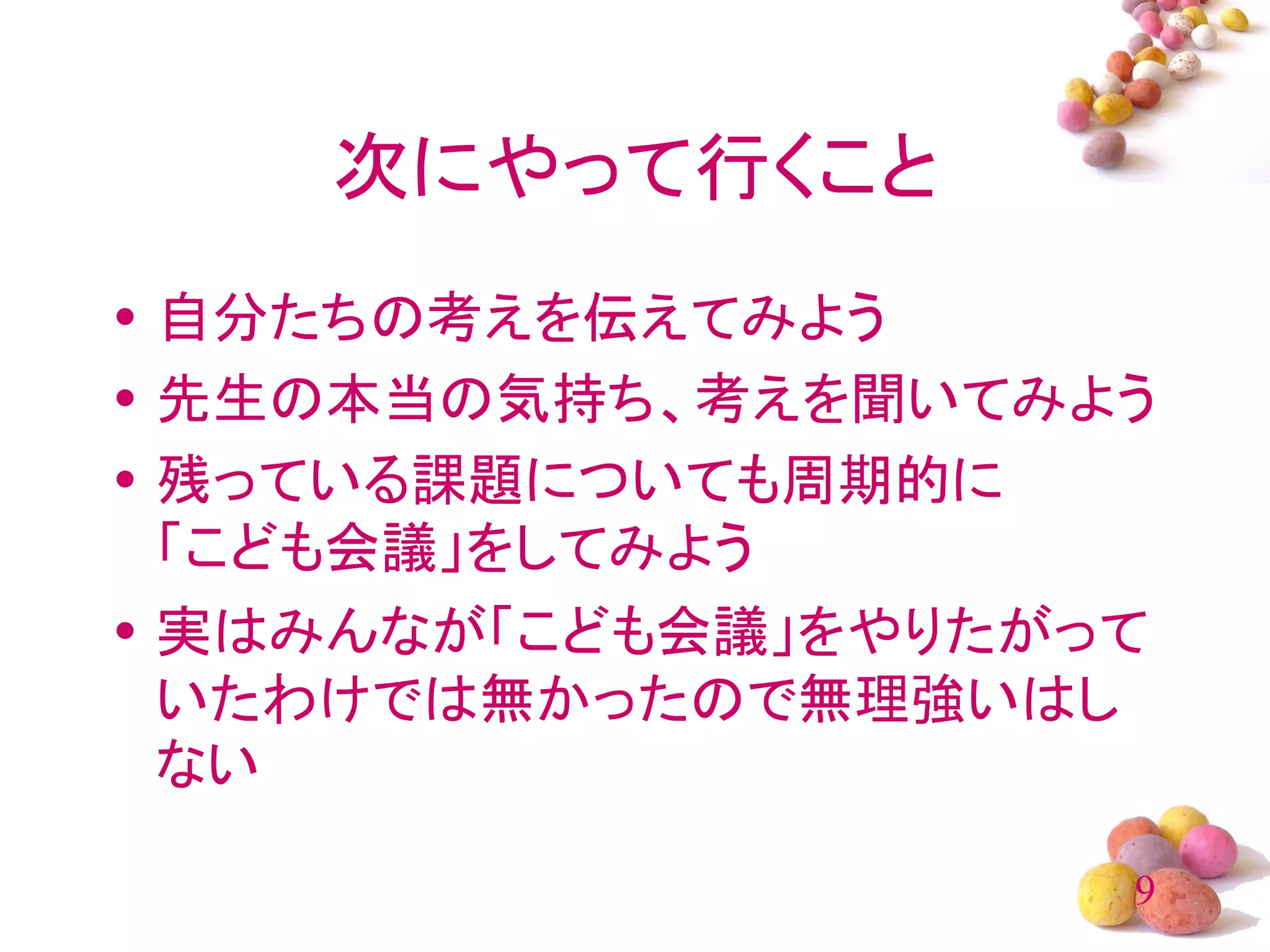 次にやって行くこと
• 自分たちの考えを伝えてみよう
• 先生の本当の気持ち、考えを聞いてみよう
• 残っている課題についても周期的に
  「こども会議」をしてみよう
• 実はみんなが「こども会議」をやりたがって
  いたわけでは無かったので無理強いはし
  ない

                     9
 