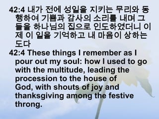 42:4 내가 전에 성일을 지키는 무리와 동
 행하여 기쁨과 감사의 소리를 내며 그
 들을 하나님의 집으로 인도하였더니 이
 제 이 일을 기억하고 내 마음이 상하는
 도다
42:4 These things I remember as I
 pour out my soul: how I used to go
 with the multitude, leading the
 procession to the house of
 God, with shouts of joy and
 thanksgiving among the festive
 throng.
 