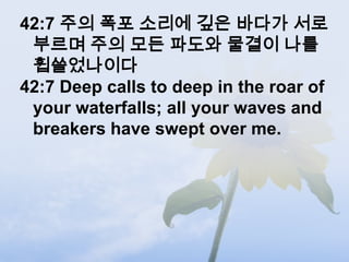42:7 주의 폭포 소리에 깊은 바다가 서로
 부르며 주의 모든 파도와 물결이 나를
 휩쓸었나이다
42:7 Deep calls to deep in the roar of
 your waterfalls; all your waves and
 breakers have swept over me.
 