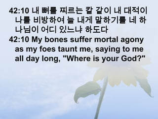 42:10 내 뼈를 찌르는 칼 같이 내 대적이
 나를 비방하여 늘 내게 말하기를 네 하
 나님이 어디 있느냐 하도다
42:10 My bones suffer mortal agony
 as my foes taunt me, saying to me
 all day long, "Where is your God?"
 