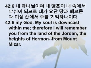 42:6 내 하나님이여 내 영혼이 내 속에서
 낙심이 되므로 내가 요단 땅과 헤르몬
 과 미살 산에서 주를 기억하나이다
42:6 my God. My soul is downcast
 within me; therefore I will remember
 you from the land of the Jordan, the
 heights of Hermon--from Mount
 Mizar.
 