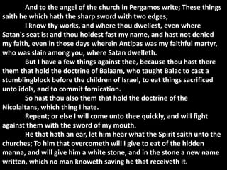 And to the angel of the church in Pergamos write; These things
saith he which hath the sharp sword with two edges;
       I know thy works, and where thou dwellest, even where
Satan's seat is: and thou holdest fast my name, and hast not denied
my faith, even in those days wherein Antipas was my faithful martyr,
who was slain among you, where Satan dwelleth.
       But I have a few things against thee, because thou hast there
them that hold the doctrine of Balaam, who taught Balac to cast a
stumblingblock before the children of Israel, to eat things sacrificed
unto idols, and to commit fornication.
       So hast thou also them that hold the doctrine of the
Nicolaitans, which thing I hate.
       Repent; or else I will come unto thee quickly, and will fight
against them with the sword of my mouth.
       He that hath an ear, let him hear what the Spirit saith unto the
churches; To him that overcometh will I give to eat of the hidden
manna, and will give him a white stone, and in the stone a new name
written, which no man knoweth saving he that receiveth it.
 