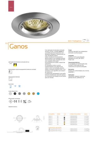 Spot’s




                                                                                                                led / halogénio
102

       Ganos                                                        Com aplicação encastrada e reduzido         Corpo:
                                                                    formato circular, o modelo Ganos foi        Alumínio injectado com acabamento
                                                                    concebido para funcionamento com            escovado ou pintura epoxy
                                                                    lâmpadas halogéneo, fluorescentes ou
                                                                    LED, de diâmetro 50mm.                      Casquilho:
                                                                    Utilizar tensões de funcionamento           Cerâmico GU5.3, para lâmpada
                                                                    diferenciadas é uma realidade possível      halogéneo ou LED, QR-CB51 e
                                                                    neste pequeno spot, equipado de série       Power LED
                                                                    com casquilho GU5.3 para
      aplicação da luminária e emissão de luz                       funcionamento em 12volts, classe III de     Alimentação eléctrica:
                                                                    isolamento.                                 A sua ligação ao transformador (não
                                                                    Em situações a evitar o uso de              incluído), é efectuada aos fios
                                                                    transformadores com objectivo de            condutores do suporte de lâmpada
                                                                    reduzir custos na instalação, permite
      alimentação e tipo de equipamento eléctrico incluído          utilizar o acessório (suporte GU10- CL2),   Normativa:
                                                                    tornando-o num aparelho com classe II       Produto em conformidade com a norma
         12V
                                                                    de isolamento.                              EN60598 -1
                                                                    A substituição da lâmpada é uma tarefa
                                                                    bastante simplificada, bastando apenas      Aplicações:
                                                                    um movimento de rotação no aro interior     Habitações, espaços comerciais,
      informações diversas
                                                                    para ser retirada.                          galerias de arte, joalharias, etc.




      opcionais




      cores disponíveis

        00        100     50        40     25       15         ?




      informação normativa

                          ...0.5m   IP     850º

                                      20

      desenho técnico




                                                                           casquilho       watts        cor       código de produto             peso
                                                                           GU5.3           50            00
                                                                                                                  1380990020                    0,07Kg
                                                                           GU5.3           50            100
                                                                                                                  1380990026                    0,07Kg
                                                                           GU5.3           50            50
                                                                                                                  1380990027                    0,07Kg
                                                                           GU5.3           50            40
                                                                                                                  1380990022                    0,07Kg
                                                                           GU5.3           50            25
                                                                                                                  1380990021                    0,07Kg
                                                                           GU5.3           50            15
                                                                                                                  1380990023                    0,07Kg

                                                                           acessórios opcionais
                                                                              suporte GU10-CL1                    1380540002                    0,040Kg
                                                             75mm
                                                                              suporte GU10-CL2                    1380540003                    0,048Kg
 