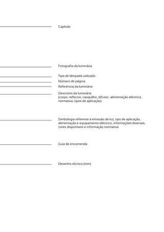 Capítulo




Fotografia da luminária


Tipo de lâmpada utilizado
Número de página
Referência da luminária

Descritivo da luminária
(corpo, reflector, casquilho, difusor, alimentação eléctrica,
normativa, tipos de aplicação)




Simbologia referente à emissão de luz, tipo de aplicação,
alimentação e equipamento eléctrico, informações diversas,
cores disponíveis e informação normativa




Guia de encomenda




Desenho técnico (mm)
 
