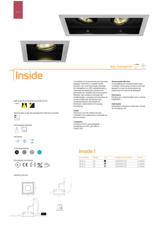 Spot’s




                                                                                                           led / halogénio
110

       Inside                                                     Concebido exclusivamente para iluminar   Alimentação eléctrica:
                                                                  espaços interiores, o modelo Inside      A sua ligação ao transformador (não
                                                                  permite criar uma iluminação baseada     incluído), é efectuada ao bloco terminal
                                                                  em halogéneo ou LED, possibilitando a    alojado no topo do distanciador de
                                                                  utilização de diferentes números de      segurança do suporte de lâmpada.
                                                                  lâmpadas em modelos da mesma gama.
                                                                  Elevado nível estético recheado de       Normativa:
                                                                  modernidade, consegue acompanhar as      Produto em conformidade com a norma
                                                                  novas tendências da arquitectura         EN60598 -1
      aplicação da luminária e emissão de luz                     contemporânea e decoração de
                                                                  interiores, valorizando-se o espaço      Aplicações:
                                                                  envolvente.                              Habitações, Espaços comerciais, Zonas
                                                                                                           de circulação, etc.
                                                                  Corpo:
      alimentação e tipo de equipamento eléctrico incluído        Estrutura e aro de remate em aço
                                                                  moldado com acabamento escovado ou
          12V
                                                                  pintura epoxy

                                                                  Casquilho:
                                                                  Cerâmico GU5.3, para lâmpada
      informações diversas
                                                                  halogéneo ou LED, QR-CB51 e
                                                                  Power LED

       30º 30º


      opcionais




      cores disponíveis

        100       50      40         ?                                  Inside 1
                                                                        casquilho      watts       cor        código de produto           peso
      informação normativa                                              GU5.3          50           100
                                                                                                              1380990370                  0,30Kg
                          ...0.5m   IP     850º                         GU5.3          50           50
                                                                                                              1380990125                  0,30Kg
                                      20                                GU5.3          50           40
                                                                                                              1380990120                  0,30Kg


      desenho técnico




                                                      102x110mm
 