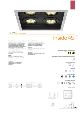 Spot’s




              led / halogénio
                                                                                                                                                       113



Concebido exclusivamente para iluminar     Alimentação eléctrica:
                                                                                           Inside 4S
espaços interiores, o modelo Inside        A sua ligação ao transformador (não
permite criar uma iluminação baseada       incluído), é efectuada ao bloco terminal
em halogéneo ou LED, possibilitando a      alojado no topo do distanciador de
utilização de diferentes números de        segurança do suporte de lâmpada.
lâmpadas em modelos da mesma gama.
Elevado nível estético recheado de         Normativa:
modernidade, consegue acompanhar as        Produto em conformidade com a norma
novas tendências da arquitectura           EN60598 -1
                                                                                                      aplicação da luminária e emissão de luz
contemporânea e decoração de
interiores, valorizando-se o espaço        Aplicações:
envolvente.                                Habitações, Espaços comerciais, Zonas
                                           de circulação, etc.
Corpo:
Estrutura e aro de remate em aço                                                         alimentação e tipo de equipamento eléctrico incluído
moldado com acabamento escovado ou
pintura epoxy                                                                                                                                   12V


Casquilho:
Cerâmico GU5.3, para lâmpada                                                                                             informações diversas
halogéneo ou LED, QR-CB51 e
Power LED
                                                                                                                                             30º 30º


                                                                                                                                          opcionais




                                                                                                                                 cores disponíveis

                                                                                                              100        50          40         ?



                                                                                                                        informação normativa

casquilho      watts       cor           código de produto         peso                                                ...0.5m    IP          850º

                                                                                                                                    20
GU5.3          4x50         100
                                         1380990126                0,90Kg
GU5.3          4x50         50
                                         1380990127                0,90Kg
GU5.3          4x50         40
                                         1380990124                0,90Kg                                                        desenho técnico




                                                                                      215x208mm
 