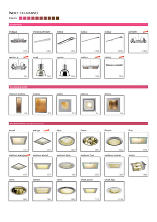 ÍNDICE FIGURATIVO
Interior

 suspensão


endaga                      linealux pendant         orbital             ovaluz                 ovaluz               pendol l   novo




                 055                          066                  057                  058                  058                060

pendol s          novo      retail                   spazio              tolsh s         novo   tolsh t       novo




                  061                          063                 064                  053                  054



 encastrar parede


medium wokus                wokus                    octan               planus                 tilmus




                  166                          167                 163                  161                   164



 encastrar tecto (downlights fluorescente)


atural                      arango           novo    dipo                favus                  flosho               fluo




                 073                           075                 080                  085                  092                077

medium arango       novo    medium atural            medium dipo         medium fluo            medium romber        motto




                075                            073                 081                  077                  087                088

onno                        romber                   siltox              small atural           small dipo




                083                           086                  090                  072                  078
 