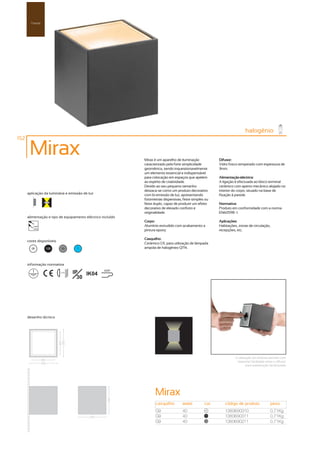 Parede




                                                                                                                          halogénio
152

       Mirax                                                 Mirax é um aparelho de iluminação           Difusor:
                                                             caracterizado pela forte simplicidade       Vidro fosco temperado com espessura de
                                                             geométrica, sendo inquestionavelmente       3mm.
                                                             um elemento essencial e indispensável
                                                             para colocação em espaços que apelem        Alimentação eléctrica:
                                                             ao espírito de criatividade.                A ligação é efectuada ao bloco terminal
                                                             Devido ao seu pequeno tamanho               cerâmico com aperto mecânico alojado no
                                                             destaca-se como um produto decorativo       interior do corpo, situado na base de
      aplicação da luminária e emissão de luz                com bi-emissão de luz, apresentando         fixação à parede.
                                                             fotometrias dispersivas, feixe simples ou
                                                             feixe duplo, capaz de produzir um efeito    Normativa:
                                                             decorativo de elevado conforto e            Produto em conformidade com a norma
                                                             originalidade.                              EN60598 -1.
      alimentação e tipo de equipamento eléctrico incluído
                                                             Corpo:                                      Aplicações:
         230V                                                Alumínio extrudido com acabamento a         Habitações, zonas de circulação,
         50Hz
                                                             pintura epoxy.                              recepções, etc.

                                                             Casquilho:
      cores disponíveis
                                                             Cerâmico G9, para utilização de lâmpada
        00       100        50       ?                       ampola de halogéneo QT14.



      informação normativa

                          ...0.5m   IP   IK04
                                                   650º

                                      30




      desenho técnico




                                                                                                                   A utilização da ventosa permite com
                                                                                                                    bastante facilidade retirar o difusor
                                                                                                                           para substitução da lâmpada




                                                                   Mirax
                                                                    casquilho        watts         cor      código de produto                peso
                                                                    G9               40             00
                                                                                                            1380690310                       0,71Kg
                                                                    G9               40            100
                                                                                                            1380690311                       0,71Kg
                                                                    G9               40             50
                                                                                                            1380690211                       0,71Kg
 