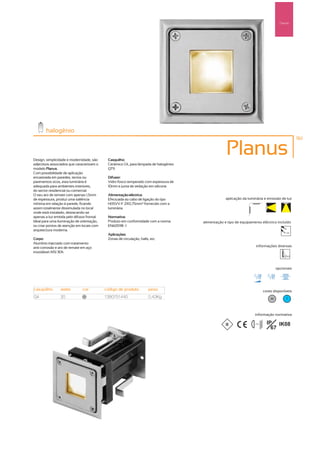 Pared
                                                                                                                                          Parede




        halogénio
                                                                                                                                                    161



Design, simplicidade e modernidade, são       Casquilho:
                                                                                                    Planus
adjectivos associados que caracterizam o      Cerâmico G4, para lâmpada de halogéneo
modelo Planus.                                QT9.
Com possibilidade de aplicação
encastrada em paredes, tectos ou              Difusor:
pavimentos ocos, esta luminária é             Vidro fosco temperado com espessura de
adequada para ambientes interiores,           10mm e junta de vedação em silicone.
do sector residencial ou comercial.
O seu aro de remate com apenas 1,5mm          Alimentação eléctrica:
de espessura, produz uma saliência            Efectuada ao cabo de ligação do tipo                  aplicação da luminária e emissão de luz
mínima em relação á parede, ficando           H05VV-F 2X0,75mm2 fornecido com a
assim totalmente dissimulada no local         luminária.
onde está instalado, destacando-se
apenas a luz emitida pelo difusor frontal.    Normativa:
Ideal para uma iluminação de orientação,      Produto em conformidade com a norma      alimentação e tipo de equipamento eléctrico incluído
ou criar pontos de atenção em locais com      EN60598 -1
arquitectura moderna.
                                                                                                                                              12V
                                              Aplicações:
Corpo:                                        Zonas de circulação, halls, etc.
Alumínio injectado com tratamento
anti-corrosão e aro de remate em aço                                                                                   informações diversas
inoxidável AISI 304.



                                                                                                                                        opcionais




casquilho        watts         cor           código de produto           peso                                                  cores disponíveis
G4               20             40
                                             1380751440                  0,43Kg                                                    40         ?




                                                                                                                      informação normativa

                                                                                                                     ...0.5m     IP IK08
                                                                                                                                   67
 