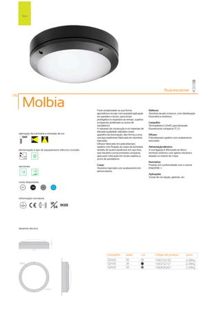 Tecto




                                                                                                                          fluorescente
176

         Molbia                                              Forte simplicidade na sua forma               Reflector:
                                                             geométrica circular com possível aplicação    Alumínio lacado a branco, com distribuição
                                                             em paredes e tectos, para locais              fotométrica simétrica.
                                                             protegidos ou expostos ao tempo, sujeitos
                                                             a impactos acidentais ou actos de             Casquilho:
                                                             vandalismo.                                   Termoplástico G24d3, para lâmpada
                                                             A robustez de construção e os materiais de    fluorescente compacta TC-D.
                                                             elevada qualidade utilizados neste
      aplicação da luminária e emissão de luz                aparelho de iluminação, dão forma a uma       Difusor:
                                                             carcaça totalmente fabricada em alumínio      Policarbonato opalino com acabamento
                                                             injectado.                                    texturado.
                                                             Difusor fabricado em policarbonato
                                                             opalino com fixação ao corpo da luminária     Alimentação eléctrica:
      alimentação e tipo de equipamento eléctrico incluído   através de quatro parafusos em aço inox,      A sua ligação é efectuada ao bloco
                                                             que resultam numa luminária compacta,         terminal cerâmico com aperto mecânico
         230V                                                apta para colocação em locais sujeitos a      alojado no interior do corpo.
         50Hz
                                                             actos de vandalismo.
                                                                                                           Normativa:
                                                             Corpo:                                        Produto em conformidade com a norma
      opcionais
                                                             Alumínio injectado com acabamento em          EN60598 -1.
                                                             pintura epoxy.
                                                                                                           Aplicações:
                                                                                                           Zonas de circulação, galerias, etc.
      cores disponíveis

        00        100       50       ?




      informação normativa

                                    IP
                                      54 IK09
                          ...0.5m




      desenho técnico




                                                                      casquilho        watts        cor          código de produto               peso
                                                                      G24d3            26            00
                                                                                                                 1380752120                      2,06Kg
                                                                      G24d3            26            100
                                                                                                                 1380752121                      2,06Kg
                                                                      G24d3            26            50
                                                                                                                 1380690261                      2,06Kg
 