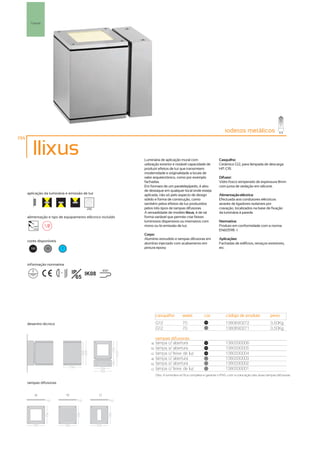 Parede




                                                                                                                      iodetos metálicos
194

         Ilixus                                              Luminária de aplicação mural com                     Casquilho:
                                                             utilização exterior e notável capacidade de          Cerâmico G12, para lâmpada de descarga
                                                             produzir efeitos de luz que transmitem               HIT-CRI.
                                                             modernidade e originalidade a locais de
                                                             valor arquitectónico, como por exemplo               Difusor:
                                                             fachadas.                                            Vidro fosco temperado de espessura 8mm
                                                             Em formato de um paralelepípedo, é alvo              com junta de vedação em silicone.
                                                             de destaque em qualquer local onde esteja
      aplicação da luminária e emissão de luz                aplicada, não só pelo aspecto de design              Alimentação eléctrica:
                                                             sólido e forma de construção, como                   Efectuada aos condutores eléctricos
                                                             também pelos efeitos de luz produzidos               através de ligadores isolantes por
                                           256               pelos três tipos de tampas difusoras.                cravação, localizados na base de fixação
                                                             A versatilidade de modelo Ilixus, é de tal           da luminária à parede.
      alimentação e tipo de equipamento eléctrico incluído   forma variável que permite criar feixes
                                                             luminosos dispersivos ou intensivos com              Normativa:
         230V                                                mono ou bi-emissão de luz.                           Produto em conformidade com a norma
         50Hz
                                                                                                                  EN60598 -1
                                                             Corpo:
                                                             Alumínio extrudido e tampas difusoras em             Aplicações:
      cores disponíveis
                                                             alumínio injectado com acabamento em                 Fachadas de edifícios, terraços exteriores,
       100       50           ?                              pintura epoxy.                                       etc.



      informação normativa

                          ...1m        IP IK08        850º

                                         65




                                                                      casquilho         watts          cor            código de produto              peso
      desenho técnico                                                 G12               70              100
                                                                                                                      1380690272                     3,50Kg
                                                                      G12               70              50
                                                                                                                      1380690271                     3,50Kg

                                                                      tampas difusoras
                                                                 a)   tampa c/ abertura                 100
                                                                                                                      1380330006
                                                                 b)   tampa s/ abertura                 100
                                                                                                                      1380330005
                                                                 c)   tampa c/ feixe de luz             100
                                                                                                                      1380330004
                                                                 a)   tampa c/ abertura                 50
                                                                                                                      1380330003
                                                                 b)   tampa s/ abertura                 50
                                                                                                                      1380330002
                                                                 c)   tampa c/ feixe de luz             50
                                                                                                                      1380330001
                                                                      Obs. A luminária só fica completa e garante o IP65, com a colocação das duas tampas difusoras.

      tampas difusoras


          a)                      b)             c)
 