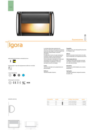 Parede




                                                                                                                    fluorescente
196

       Igora                                                 Luminária fabricada totalmente em           Casquilho:
                                                             alumínio, ideal para colocação em espaços   Cerâmico E27, para lâmpada fluorescente
                                                             exteriores que exijam uma iluminação com    TC-TSE (EUT 4U).
                                                             aplicação mural de baixo consumo
                                                             energético.                                 Difusor:
                                                             De aplicação mural com pala sobreposta      Difusor texturado interiormente em vidro
                                                             ao difusor, produz uma emissão de luz       fosco temperado com espessura de 6mm.
                                                             assimétrica direccionada para baixo.
      aplicação da luminária e emissão de luz
                                                             Sendo ideal para colocação em locais que    Alimentação eléctrica:
                                                             necessitem de uma iluminação com            A ligação é efectuada ao bloco terminal
                                                             intensidade e equilibrada, como por         com aperto mecânico alojado no interior
                                                             exemplo zonas de circulação.                do corpo da luminária.

      alimentação e tipo de equipamento eléctrico incluído   Corpo:                                      Normativa:
                                                             Alumínio injectado com acabamento em        Produto em conformidade com a norma
         230V                                                pintura epoxy.                              EN60598 -1.
         50Hz

                                                             Reflector:                                  Aplicações:
      cores disponíveis                                      Alumínio lacado a branco.                   Caminhos pedonais, rampas de acesso,
                                                                                                         escadas, etc.
        00       100       50        ?




      informação normativa

                          ...0.5m   IP   IK06
                                      54




      desenho técnico                                              casquilho        watts        cor        código de produto           peso
                                                                   E27              20            00
                                                                                                            1440750097N                 1,96Kg
                                                                   E27              20           100
                                                                                                            1440750098N                 1,96Kg
                                                                   E27              20            50
                                                                                                            1440750216N                 1,96Kg
 