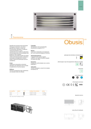 Parede




         fluorescente
                                                                                                                                                    213



Aparelho de encastrar para iluminação        Casquilho:
                                                                                                    Obusis
de espaços exteriores, com linhas            Termoplástico G23, para lâmpada
geométricas simples e modernas.              fluorescente compacta TC-S.
As dimensões reduzidas e a saliência
mínima da parede ou muro,                    Difusor:
transformam este modelo na alternativa       Vidro fosco temperado com espessura
de iluminação para as necessidades dos       de 4 mm e junta de vedação em silicone.
projectos mais arrojados.
                                                                                                    aplicação da luminária e emissão de luz
Dispõe de uma grelha lamelar que dirige      Alimentação eléctrica:
o fluxo luminoso para baixo, evitando a      A ligação é efectuada ao ligador
ofuscação e protegendo ao mesmo              cerâmico com aperto mecânico alojado
tempo o difusor de eventuais actos de        no interior do corpo.
vandalismo.
                                             Normativa:                                alimentação e tipo de equipamento eléctrico incluído
Corpo:                                       Produto em conformidade com a norma
Totalmente construído em alumínio            EN60598 -1                                                                                      230V
                                                                                                                                             50Hz
injectado com tratamento anti-corrosão
e acabamento em pintura epoxy.               Aplicações:
                                             Acesso a garagens, zonas de circulação,                                                   opcionais
Reflector:                                   escadarias, etc.
Alumínio anodizado de alto rendimento,
com elevado índice de reflexão.


                                                                                                                              cores disponíveis

                                                                                                                        100       50         ?




                                                                                                                        informação normativa

                                                                                                                   ...0.5m    IP   IK05
                                                                                                                                55


casquilho           watts           cor    código de produto        peso
G23                 7                100
                                           1380751482               1,52Kg
G23                 7                50
                                           1380751481               1,52Kg                                                    desenho técnico
Obs. caixa de pré instalação incluída.




                                                                                                                      caixa de pré instalação
 