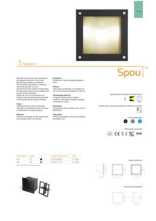 Parede




         halogénio
                                                                                                                                                  215



Aparelho de encastrar para iluminação        Casquilho:
                                                                                                             Spou
de espaços exteriores, com linhas            Cerâmico G9, para lâmpada halogénio
geométricas simples e modernas.              QT14.
As dimensões reduzidas e a saliência
mínima da parede ou muro,                    Difusor:
transformam este modelo na alternativa       Vidro fosco temperado com espessura
de iluminação para as necessidades dos       de 4 mm e junta de vedação em silicone.
projectos mais arrojados.
                                                                                                    aplicação da luminária e emissão de luz
Dispõe de um aro frontal isento de           Alimentação eléctrica:
qualquer tipo de grelha proporcionando       A ligação é efectuada ao ligador
uma emissão de luz difusa e intensa.         cerâmico com aperto mecânico alojado
                                             no interior do corpo.                                                                        256
Corpo:
Totalmente construído em alumínio            Normativa:                                alimentação e tipo de equipamento eléctrico incluído
injectado com tratamento anti-corrosão       Produto em conformidade com a norma
e acabamento em pintura epoxy.               EN60598 -1                                                                                    230V
                                                                                                                                           50Hz

Reflector:                                   Aplicações:
Alumínio anodizado de alto rendimento,       Acesso a garagens, zonas de circulação,                                          cores disponíveis
com elevado índice de reflexão.              escadarias, etc.
                                                                                                                        100       50       ?




                                                                                                                       informação normativa

                                                                                                                    ...0.8m    IP   IK05
                                                                                                                                 55




casquilho           watts           cor    código de produto        peso
G9                  25               100
                                           1380752800               0,75Kg                                                    desenho técnico
G9                  25               50
                                           1380751470               0,75Kg
Obs. caixa de pré instalação incluída.




                                                                                                                     caixa de pré instalação
 