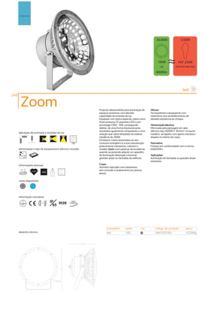 Projectores




                                                                                                                  100W              HLF 250W
                                                                                                                    LED           VAPOR DE MERCÚRIO

                                                                                                                4000lm




                                                                                                                                        led
248

       Zoom                                                    Projector desenvolvido para iluminação de    Difusor:
                                                               espaços exteriores com elevada               Tecnopolímero transparente com
                                                               capacidade de emissão de luz.                tratamento anti-amarelecimento de
                                                               Equipado com óptica especial, utiliza como   elevada resistência ao choque.
                                                               fonte emissora 57 potentes LED´s com
                                                               tecnologia CREE - XRE conseguindo            Alimentação eléctrica:
                                                               debitar, de uma forma impressionante,        Efectuada pela passagem do cabo
                                                               resultados igualmente comparáveis a uma      eléctrico tipo H05RN-F 3G1mm2 no bucim
      aplicação da luminária e emissão de luz
                                                               solução que utilize lâmpadas de iodetos      metálico, ao ligador com aperto mecânico
                                                               metálicos de 250W.                           alojado no interior do corpo.
                                                               Os baixos custos associados ao seu
                                                        256    consumo energético e a sua manutenção        Normativa:
                                                               praticamente inexistente, colocam o          Produto em conformidade com a norma
      alimentação e tipo de equipamento eléctrico incluído     modelo Zoom num patamar de excelência        EN60598-1.
                                                               quando se pretende adquirir um aparelho
         230V                                                  de iluminação destinado a iluminar           Aplicações:
         50Hz
                                                               grandes áreas ou fachadas de edifícios.      Iluminação de fachadas ou grandes áreas
                                                                                                            exteriores.
      informações diversas                                     Corpo:
                                                               Alumínio injectado com tratamento
       31º                                        90º          anti-corrosão e acabamento em pintura
                    50.000h
                                4000K
                                                               epoxy.
                                        90º 90º


      cores disponíveis

        50           ?




      informação normativa

                              ...0.5m
                                        IP IK08         850º
                                          65




                                                                     casquilho        watts         cor        código de produto           peso
      desenho técnico                                                led              100            50        1640750160                  12,00Kg
 