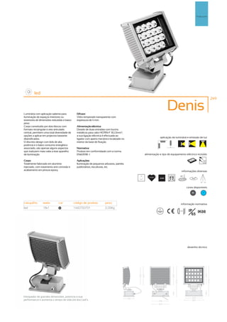 Pr
                                                                                                                                                   Projectores




         led
                                                                                                                                                                 249



Luminária com aplicação saliente para          Difusor:
                                                                                                                      Denis
iluminação de espaços interiores ou            Vidro temperado transparente com
exteriores de dimensões reduzidas e baixo      espessura de 4 mm.
peso.
Corpo constituído por dois blocos com          Alimentação eléctrica:
formato rectangular e veio articulado          Dotado de duas entradas com bucins
central, permitem uma total diversidade de     metálicos para cabo H07RN-F 3G1,5mm2,
opções a aplicar em projectos bastante         a sua ligação eléctrica é efectuada ao
                                                                                                              aplicação da luminária e emissão de luz
diversificados.                                ligador com aperto mecânico localizado no
O discreto design com leds de alta             interior da base de fixação.
potência e o baixo consumo energético
associado, são apenas alguns aspectos          Normativa:
que traduzem mais-valia a este aparelho        Produto em conformidade com a norma
de iluminação.                                 EN60598 -1                                        alimentação e tipo de equipamento eléctrico incluído

Corpo:                                         Aplicações:                                                                                               230V
                                                                                                                                                         50Hz
Totalmente fabricado em alumínio               Iluminação de pequenos arbustos, painéis
injectado, com tratamento anti-corrosão e      publicitários, esculturas, etc.
acabamento em pintura epoxy.                                                                                                      informações diversas
                                                                                           30º                                  35º
                                                                                                    30.000h
                                                                                                              6300K                         355º

                                                                                                                                                       90º 90º


                                                                                                                                        cores disponíveis

                                                                                                                                            80            ?



casquilho       watts         cor            código de produto         peso                                                      informação normativa
led             18x1           80            1440750701                2,05Kg
                                                                                                                              ...0.5m    IP IK08
                                                                                                                                           65




                                                                                                                                        desenho técnico




Dissipador de grandes dimensões, potencia a sua
performance e aumenta o tempo de vida útil dos Led’s.
 