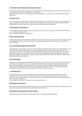 Conceitos luminotécnicos mais importantes
A Iluminação artificial surge para suprimir a necessidade do homem realizar tarefas, quando a iluminação natural
é inexistente ou insuficiente. Actualmente, os sistemas de
iluminação artificial são na sua grande maioria de origem eléctrica, ou seja, ocorre a transformação de electrici-
dade em luz.

O que é a luz?
Luz é uma radiação electromagnética capaz de produzir sensação visual ao olho humano. Por outras palavras, é a
parte do espectro que podemos ver. Trata-se de uma radiação com comprimento de onda entre 380 e 780 nm
(nanómetros), sendo uma parte do conhecido espectro de radiação electromagnética

Intensidade Luminosa ( I ):
A intensidade luminosa é representativa da percepção do fluxo luminoso emitido por uma determinada fonte de
luz, numa determinada direcção.
A sua unidade de medida é a candela ( cd )

Fluxo Luminoso (Φ):
Corresponde à quantidade de radiação emitida por uma fonte de luz, dentro do espectro visível, à tensão nominal
de funcionamento. A sua unidade é o lumen ( lm ) e representa quantitativamente o mesmo que o Watt para o
fluxo de energia.

Curva de distribuição luminosa CDL:
Normalmente é composta por duas curvas representadas num diagrama polar, sendo uma correspondente a um
corte transversal e outra correspondente a um corte longitudinal da fonte de luz. Cada ponto de cada curva
corresponde ao valor da intensidade luminosa emitida pela luminária nessa direcção. O seu valor vem referido a
1000 lumens, pelo que na obtenção do valor real é necessário multiplicar pelo fluxo da armadura a dividir por
1000. Este diagrama assume grande relevância, porque permite ao utilizador perceber de forma intuitiva a forma
de distribuição da luz da luminária.

Iluminância (E):
A iluminância corresponde à quantidade de fluxo emitido por uma fonte luminosa, que atinge uma determinada
superfície. A sua unidade é o lux ( lx ), e corresponde à iluminância de uma superfície de 1m2 na qual incide 1
lumen. Papel primordial no estudo luminotécnico e no planeamento de qualquer instalação de iluminação, a
previsão da quantidade de lux's que se irá obter nesse local, apresenta-se como um dos principais factores
preponderantes na definição do tipo de lâmpada e luminária a iluminar o espaço.

Luminância (L):
A Luminância está relacionada com a percepção da luz reflectida em determinada superfície, numa dada
direcção. Assim sendo o seu valor é dado pelo quociente entre a intensidade luminosa que emana de uma
superfície e a área aparente desta. Em que a área aparente corresponde à projecção da superfície na perpendicu-
lar da direcção de observação.
A sua unidade de medida é a candela por metro quadrado ( cd/m2 )

Rendimento luminoso:
Indica o valor do fluxo luminoso emitido por uma fonte de luz por unidade de potência eléctrica consumida na sua
obtenção. Daí as suas unidades serem quantificadas em lumen/watt.

Rendimento do aparelho de iluminação:
Corresponde à razão entre o fluxo emitido pela luminária e o fluxo emitido pela lâmpada.
 