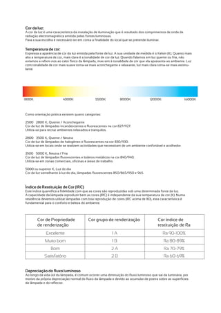 Cor da luz:
A cor da luz é uma característica da instalação de iluminação que é resultado dos comprimentos de onda da
radiação electromagnética emitida pelas fontes luminosas.
Para a sua escolha é necessário ter em conta a finalidade do local que se pretende iluminar.

Temperatura de cor:
Expressa a aparência de cor da luz emitida pela fonte de luz. A sua unidade de medida é o Kelvin (K). Quanto mais
alta a temperatura de cor, mais clara é a tonalidade de cor da luz. Quando falamos em luz quente ou fria, não
estamos a referir-nos ao calor físico da lâmpada, mas sim à tonalidade de cor que ela apresenta ao ambiente. Luz
com tonalidade de cor mais suave torna-se mais aconchegante e relaxante, luz mais clara torna-se mais estimu-
lante.




1800K                    4000K                 5500K            8000K               12000K                  16000K



Como orientação prática existem quatro categorias:

2500 – 2800 K, Quente / Aconchegante
Cor de luz de lâmpadas incandescentes e fluorescentes na cor 827/927.
Utiliza-se para recriar ambientes relaxados e tranquilos.

2800 – 3500 K, Quente / Neutra
Cor de luz de lâmpadas de halogéneo e fluorescentes na cor 830/930.
Utiliza-se em locais onde se realizem actividades que necessitam de um ambiente confortável e acolhedor.

3500 – 5000 K, Neutra / Fria
Cor de luz de lâmpadas fluorescentes e Iodetos metálicos na cor 840/940.
Utiliza-se em zonas comerciais, oficinas e áreas de trabalho.

5000 ou superior K, Luz do dia
Cor de luz semelhante à luz do dia, lâmpadas fluorescentes 850/865/950 e 965.



Índice de Restituição de Cor (IRC)
Este índice quantifica a fidelidade com que as cores são reproduzidas sob uma determinada fonte de luz.
A capacidade da lâmpada reproduzir bem as cores (IRC) é independente da sua temperatura de cor (K). Numa
residência devemos utilizar lâmpadas com boa reprodução de cores (IRC acima de 80), esta característica é
fundamental para o conforto e beleza do ambiente.




        Cor de Propriedade                Cor grupo de renderização                      Cor índice de
        de renderização                                                                  restituição de Ra
              Excelente                                   1A                                 Ra 90-100%
              Muito bom                                   1B                                 Ra 80-89%
                 Bom                                      2A                                  Ra 70-79%
              Satisfatório                                2B                                 Ra 60-69%


Depreciação do fluxo luminoso
Ao longo da vida útil da lâmpada, é comum ocorrer uma diminuição do fluxo luminoso que sai da luminária, por
motivo da própria depreciação normal do fluxo da lâmpada e devido ao acumular de poeira sobre as superfícies
da lâmpada e do reflector.
 