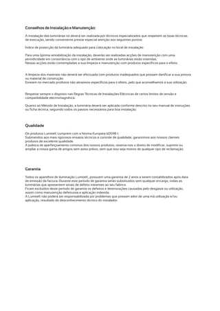 Conselhos de Instalação e Manutenção:
A instalação das luminárias só deverá ser realizada por técnicos especializados que respeitem as boas técnicas
de execução, sendo conveniente prestar especial atenção aos seguintes pontos:

Índice de protecção da luminária adequado para colocação no local de instalação

Para uma óptima rentabilização da instalação, deverão ser realizadas acções de manutenção com uma
periodicidade em consonância com o tipo de ambiente onde as luminárias estão inseridas.
Nestas acções estão contempladas a sua limpeza e manutenção com produtos específicos para o efeito.


A limpeza dos materiais não deverá ser efectuada com produtos inadequados que possam danificar a sua pintura
ou material de construção.
Existem no mercado produtos não abrasivos específicos para o efeito, pelo que aconselhamos a sua utilização.


Respeitar sempre o disposto nas Regras Técnicas de Instalações Eléctricas de certos limites de tensão e
compatibilidade electromagnética.

Quanto ao Método de Instalação, a luminária deverá ser aplicada conforme descrito no seu manual de instruções
ou ficha técnica, seguindo todos os passos necessários para boa instalação.




Qualidade
Os produtos LumiteK cumprem com a Norma Europeia 60598-1.
Submetidos aos mais rigorosos ensaios técnicos e controle de qualidade, garantimos aos nossos clientes
produtos de excelente qualidade.
A politica de aperfeiçoamento continuo dos nossos produtos, reserva-nos o direito de modificar, suprimir ou
ampliar a nossa gama de artigos sem aviso prévio, sem que isso seja motivo de qualquer tipo de reclamação.




Garantia
Todos os aparelhos de iluminação LumiteK, possuem uma garantia de 2 anos a serem contabilizados após data
de emissão da factura. Durante este período de garantia serão substituídos sem qualquer encargo, todas as
luminárias que apresentem sinais de defeito inerentes ao seu fabrico.
Ficam excluídos deste período de garantia os defeitos e deteriorações causadas pelo desgaste ou utilização,
assim como manutenção defeituosa e aplicação indevida.
A LumiteK não poderá ser responsabilizada por problemas que possam advir de uma má utilização e/ou
aplicação, resultado do desconhecimento técnico do instalador.
 