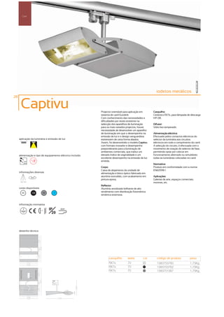 Carril




                                                                                                         iodetos metálicos
28

      Captivu                                               Projector orientável para aplicação em     Casquilho:
                                                            sistema de carril Eurolink.                Cerâmico RX7s, para lâmpada de descarga
                                                            Com conhecimento das necessidades e        HIT-DE.
                                                            dificuldades por vezes existente na
                                                            selecção dos aparelhos de iluminação       Difusor:
                                                            para os mais variados projectos, houve     Vidro liso temperado.
                                                            necessidade de desenvolver um aparelho
                                                            de iluminação em que o desempenho na       Alimentação eléctrica:
                                                            emissão de luz e o design vanguardista     Efectuado pelos contactos eléctricos do
     aplicação da luminária e emissão de luz                estivessem de certa forma aliados.         selector da luminária aos circuitos
                                                            Assim, foi desenvolvido o modelo Captivu   eléctricos em todo o comprimento do carril.
                                                            com formato inovador e desempenho          A selecção do circuito, é efectuada com o
                                                            preponderante para a iluminação de         movimento de rotação do selector de fase,
                                                            ambientes comerciais, que traduz um        permitindo optar por colocar em
     alimentação e tipo de equipamento eléctrico incluído   elevado índice de originalidade e um       funcionamento alternado ou simultâneo
                                                            excelente desempenho na emissão de luz     todas as luminárias colocadas no carril.
          230V                                              emitida.
          50Hz
                                                                                                       Normativa:
                                                            Corpo:                                     Produto em conformidade com a norma
                                                            Caixa de alojamento da unidade de          EN60598-1
     informações diversas                                   alimentação e bloco óptico fabricado em
                  355º
                                                            alumínio extrudido, com acabamento em      Aplicações:
                                                            pintura epoxy.                             Galerias de arte, espaços comerciais,
      160º 160º
                                                                                                       montras, etc.
                                                            Reflector:
     cores disponíveis                                      Alumínio anodizado brilhante de alto
        00         100       50     ?                       rendimento com distribuição fotométrica
                                                            simétrica extensiva.


     informação normativa

                         ...1m
                                  IP     850º
                                    20



     desenho técnico




                                                                  casquilho        watts        cor       código de produto             peso
                                                                  RX7s             70            00
                                                                                                          1380753760                    1,75Kg
                                                                  RX7s             70            100
                                                                                                          1380753762                    1,75Kg
                                                                  RX7s             70            50
                                                                                                          1380751387                    1,75Kg
 