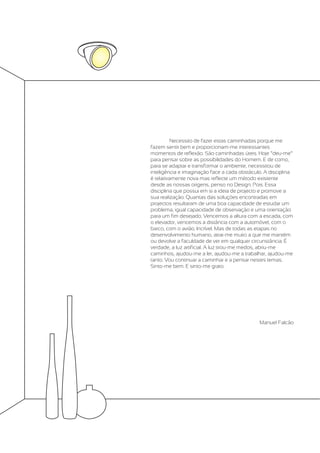Necessito de fazer estas caminhadas porque me
fazem sentir bem e proporcionam-me interessantes
momentos de reflexão. São caminhadas úteis. Hoje “deu-me”
para pensar sobre as possibilidades do Homem. E de como,
para se adaptar e transformar o ambiente, necessitou de
inteligência e imaginação face a cada obstáculo. A disciplina
é relativamente nova mas reflecte um método existente
desde as nossas origens, penso no Design. Pois. Essa
disciplina que possui em si a ideia de projecto e promove a
sua realização. Quantas das soluções encontradas em
projectos resultaram de uma boa capacidade de estudar um
problema, igual capacidade de observação e uma orientação
para um fim desejado. Vencemos a altura com a escada, com
o elevador, vencemos a distância com a automóvel, com o
barco, com o avião. Incrível. Mas de todas as etapas no
desenvolvimento humano, atrai-me muito a que me mantém
ou devolve a faculdade de ver em qualquer circunstância. É
verdade, a luz artificial. A luz tirou-me medos, abriu-me
caminhos, ajudou-me a ler, ajudou-me a trabalhar, ajudou-me
tanto. Vou continuar a caminhar e a pensar nestes temas.
Sinto-me bem. E sinto-me grato.




                                              Manuel Falcão
 