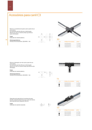 Carril




     Acessórios para carril C3



       Efectua o cruzamento de quatro carris a partir de um
       único ponto.
       Se necessário permite efectuar a alimentação
       eléctrica ao carril, ao mesmo tempo que efectua
       quatro derivações.

       Corpo:
       Fabricado em material plástico

36     Alimentação eléctrica:
                                                              X3
       Tensão de funcionamento: 230/400V – 16A                     cor   código de produto   peso
                                                                    00
                                                                         1382050004          0,27Kg
                                                                   100
                                                                         1382050033          0,27Kg
                                                                    50
                                                                         1382050013          0,27Kg




       Efectua a derivação com três carris a partir de um
       único ponto.
       Se necessário permite efectuar a alimentação
       eléctrica ao carril, ao mesmo tempo que efectua três
       derivações.

       Corpo:
       Fabricado em material plástico

       Alimentação eléctrica:
       Tensão de funcionamento: 230/400V – 16A


                                                              T3
                                                               cor       código de produto   peso
                                                                   00
                                                                         1382050003          0,20Kg
                                                                   100
                                                                         1382050032          0,20Kg
                                                                   50
                                                                         1382050012          0,20Kg




       Adequado para aplicação em luminárias de peso
       elevado, evitando desta forma que o peso da mesma
       seja suportado pelo adaptador eléctrico.

       Corpo:
       Fabricado em alumínio injectado

                                                              S3
                                                               cor       código de produto   peso
                                                                   00
                                                                         1380160008          0,07Kg
                                                                   100
                                                                         1380160009          0,07Kg
                                                                   50
                                                                         1380160010          0,07Kg
 