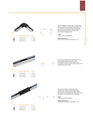 Carril




                                        Efectua a ligação entre dois carris, conseguindo-se
                                        efectuar mudanças de direcção com curvas a 90°º
                                        Se necessário, permite efectuar a alimentação
                                        eléctrica do carril, ultrapassando o problema de o
                                        cabo de alimentação não se encontrar bem
                                        posicionado estrategicamente.
L3
                                        Corpo:
     cor   código de produto   peso     Fabricado em material plástico
     00
           1382050002          0,14Kg   Alimentação eléctrica:
     100
           1382050031          0,14Kg   Tensão de funcionamento: 230/400V – 16A
     50
           1382050011          0,14Kg                                                                 37




                                        Permite uma perfeita união entre dois carris, sem
                                        existir qualquer espaçamento entre elas.
                                        A reduzida dimensão da união permite a sua
                                        colocação no interior do perfil, ficando praticamente
                                        invisível depois de colocada.


I4
     cor   código de produto   peso
     00
           1382050080          0,04Kg
     100
           1382050081          0,04Kg
     50
           1382050082          0,04Kg




                                        Efectua uma união recta entre dois carris,
                                        conseguindo-se obter uma disposição linear.
                                        Se necessário, permite efectuar a alimentação
                                        eléctrica do carril, possibilitando a partir de um único
                                        ponto de luz central efectuar duas derivações.

                                        Corpo:
                                        Fabricado em material plástico

                                        Alimentação eléctrica:
                                        Tensão de funcionamento: 230/400V – 16A
I3
     cor   código de produto   peso
      00
           1382050001          0,14Kg
     100
           1382050030          0,14Kg
      50
           1382050010          0,14Kg
 