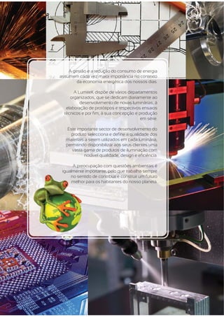 A gestão e a redução do consumo de energia
assumem cada vez maior importância no contexto
        da economia energética dos nossos dias.

       A LumiteK dispõe de vários departamentos
     organizados, que se dedicam diariamente ao
          desenvolvimento de novas luminárias, à
   elaboração de protótipos e respectivos ensaios
  técnicos e por fim, á sua concepção e produção
                                         em série.

    Este importante sector de desenvolvimento do
      produto selecciona e define a qualidade dos
   materiais a serem utilizados em cada luminária,
   permitindo disponibilizar aos seus clientes uma
      vasta gama de produtos de iluminação com
            notável qualidade, design e eficiência.

      A preocupação com questões ambientais é
  g
 igualmente importante, pelo que trabalha sempre
     no sentid de contribuir e construir um futuro
        sentido
      melhor p
             para os habitantes do nosso planeta.
 